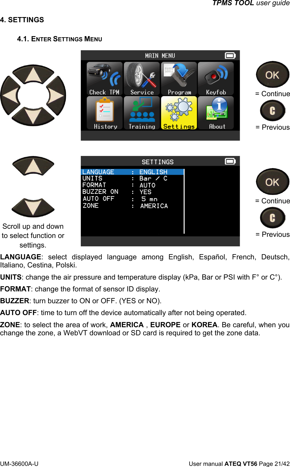 TPMS TOOL user guide UM-36600A-U User manual ATEQ VT56 Page 21/42 4. SETTINGS 4.1. ENTER SETTINGS MENU = Continue = Previous Scroll up and down to select function or settings. = Continue = Previous LANGUAGE: select displayed language among English, Español, French, Deutsch, Italiano, Cestina, Polski. UNITS: change the air pressure and temperature display (kPa, Bar or PSI with F° or C°). FORMAT: change the format of sensor ID display. BUZZER: turn buzzer to ON or OFF. (YES or NO). AUTO OFF: time to turn off the device automatically after not being operated. ZONE: to select the area of work, AMERICA , EUROPE or KOREA. Be careful, when you change the zone, a WebVT download or SD card is required to get the zone data.