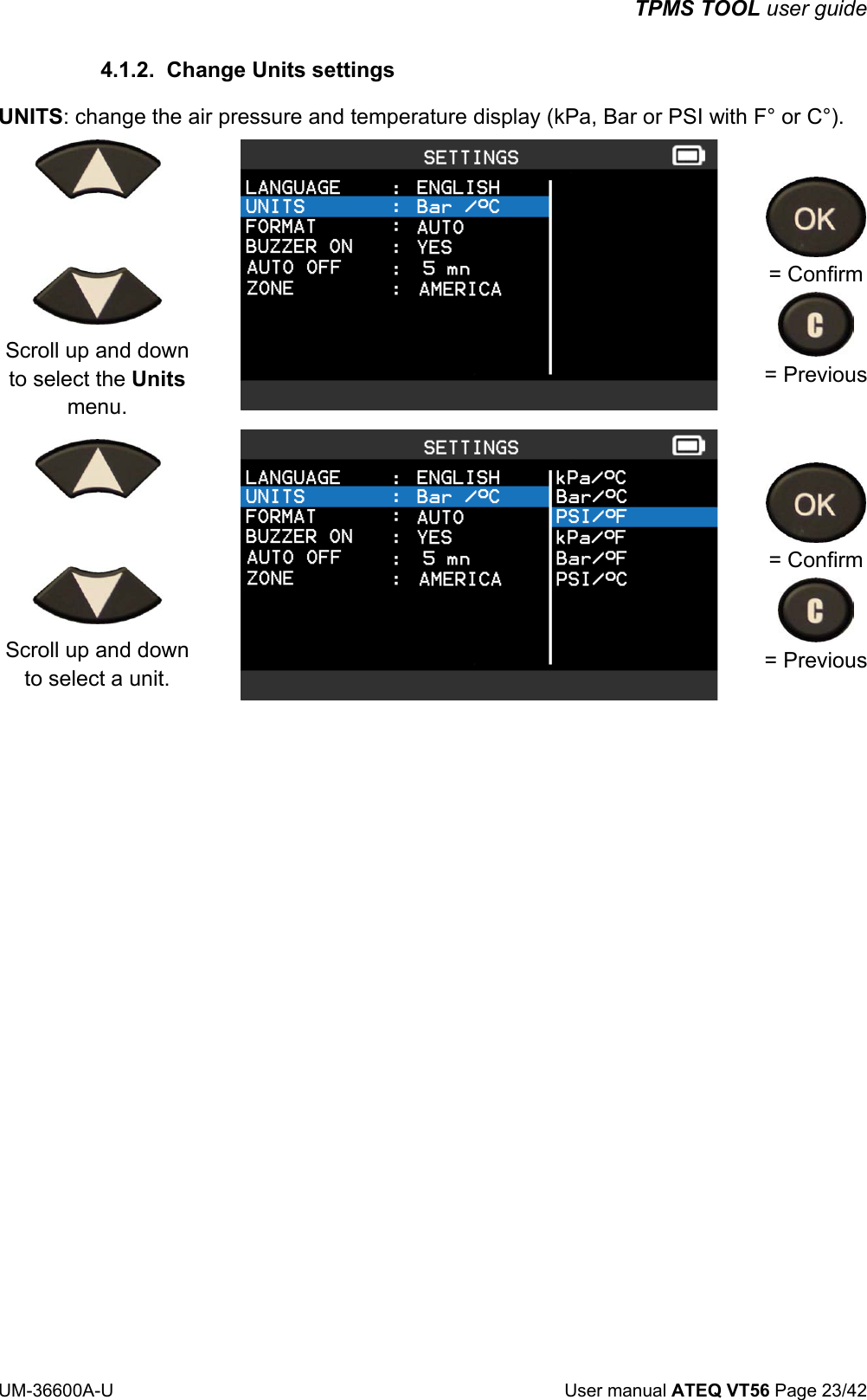 TPMS TOOL user guide UM-36600A-U User manual ATEQ VT56 Page 23/42 4.1.2. Change Units settings UNITS: change the air pressure and temperature display (kPa, Bar or PSI with F° or C°). Scroll up and down to select the Units menu. = Confirm = Previous Scroll up and down to select a unit. = Confirm = Previous