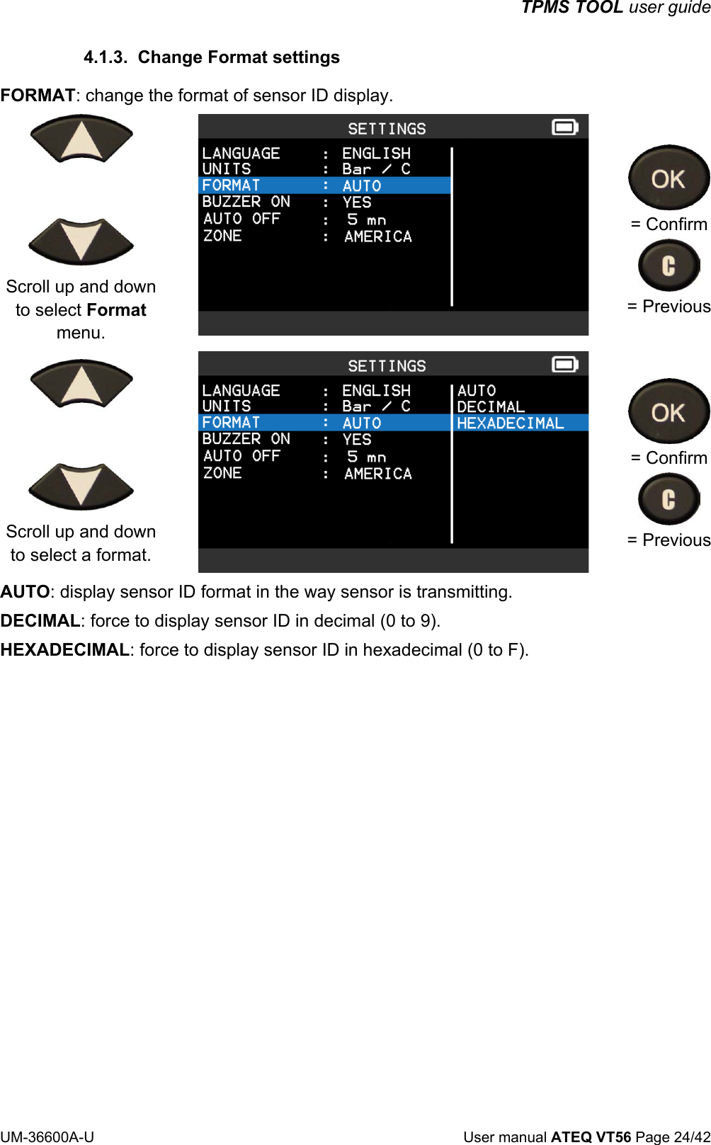 TPMS TOOL user guide UM-36600A-U User manual ATEQ VT56 Page 24/42 4.1.3. Change Format settings FORMAT: change the format of sensor ID display. Scroll up and down to select Format menu. = Confirm = Previous Scroll up and down to select a format. = Confirm = Previous AUTO: display sensor ID format in the way sensor is transmitting. DECIMAL: force to display sensor ID in decimal (0 to 9). HEXADECIMAL: force to display sensor ID in hexadecimal (0 to F).
