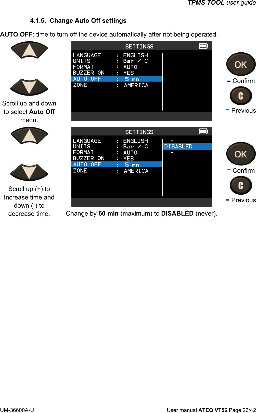TPMS TOOL user guide UM-36600A-U User manual ATEQ VT56 Page 26/42 4.1.5. Change Auto Off settings AUTO OFF: time to turn off the device automatically after not being operated. Scroll up and down to select Auto Off menu. = Confirm = Previous Scroll up (+) to Increase time and down (-) to decrease time. Change by 60 min (maximum) to DISABLED (never). = Confirm = Previous