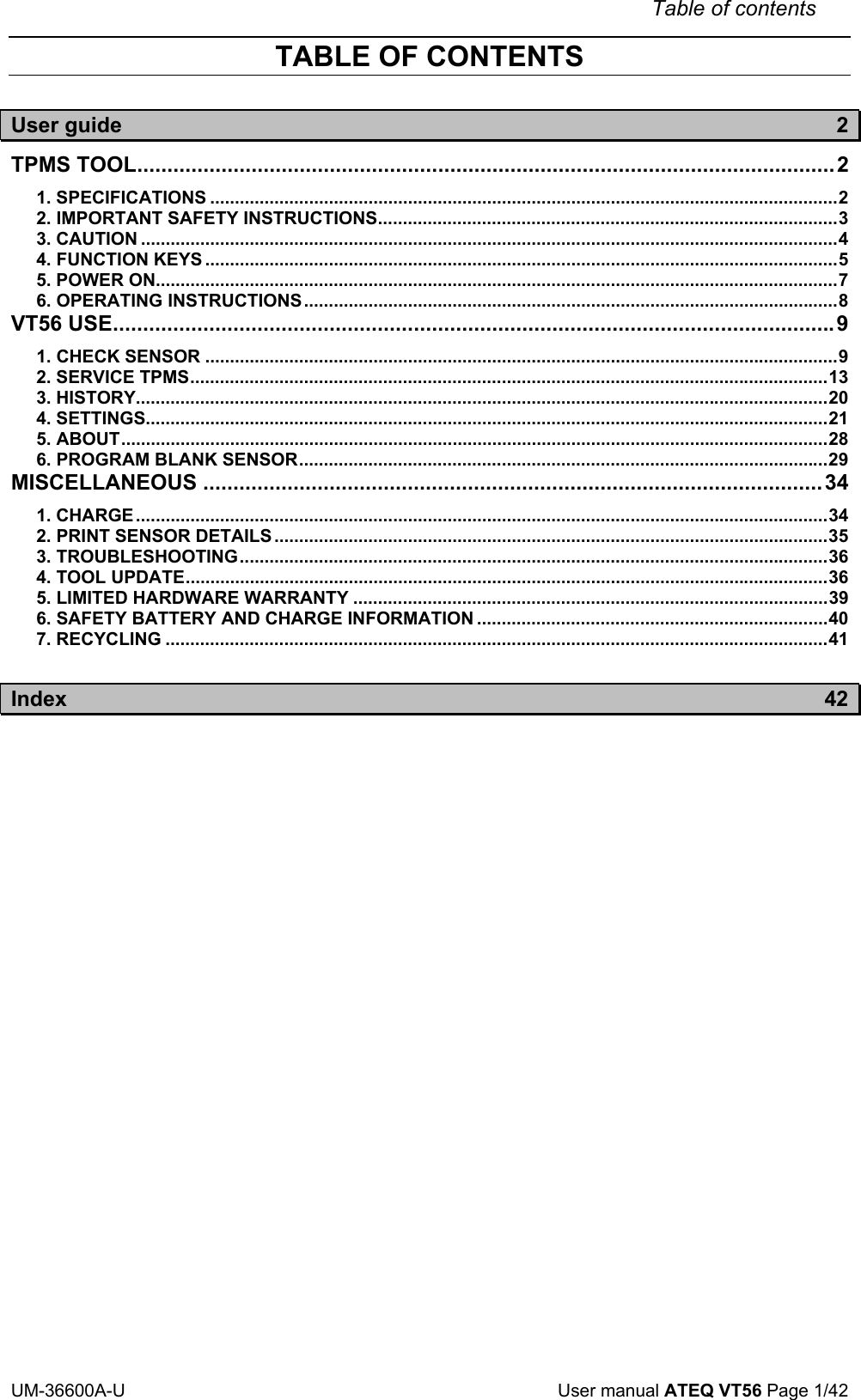 Table of contents UM-36600A-U User manual ATEQ VT56 Page 1/42 TABLE OF CONTENTS User guide 2 TPMS TOOL....................................................................................................................2 1. SPECIFICATIONS ...............................................................................................................................2 2. IMPORTANT SAFETY INSTRUCTIONS.............................................................................................3 3. CAUTION .............................................................................................................................................4 4. FUNCTION KEYS ................................................................................................................................5 5. POWER ON..........................................................................................................................................7 6. OPERATING INSTRUCTIONS............................................................................................................8 VT56 USE........................................................................................................................9 1. CHECK SENSOR ................................................................................................................................9 2. SERVICE TPMS.................................................................................................................................13 3. HISTORY............................................................................................................................................20 4. SETTINGS..........................................................................................................................................21 5. ABOUT...............................................................................................................................................28 6. PROGRAM BLANK SENSOR...........................................................................................................29 MISCELLANEOUS .......................................................................................................34 1. CHARGE............................................................................................................................................34 2. PRINT SENSOR DETAILS ................................................................................................................35 3. TROUBLESHOOTING.......................................................................................................................36 4. TOOL UPDATE..................................................................................................................................36 5. LIMITED HARDWARE WARRANTY ................................................................................................39 6. SAFETY BATTERY AND CHARGE INFORMATION .......................................................................40 7. RECYCLING ......................................................................................................................................41 Index 42