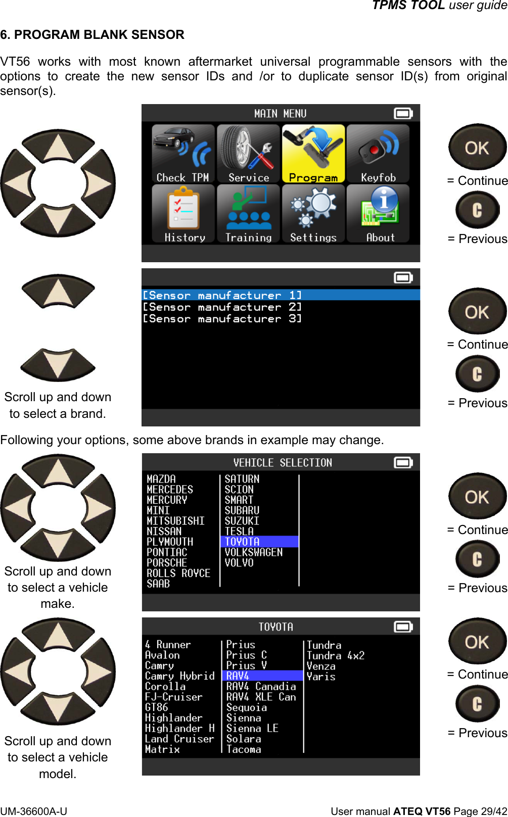 TPMS TOOL user guide UM-36600A-U User manual ATEQ VT56 Page 29/42 6. PROGRAM BLANK SENSOR VT56 works with most known aftermarket universal programmable sensors with the options to create the new sensor IDs and /or to duplicate sensor ID(s) from original sensor(s). = Continue = Previous Scroll up and down to select a brand. = Continue = Previous Following your options, some above brands in example may change. Scroll up and down to select a vehicle make. = Continue = Previous Scroll up and down to select a vehicle model. = Continue = Previous