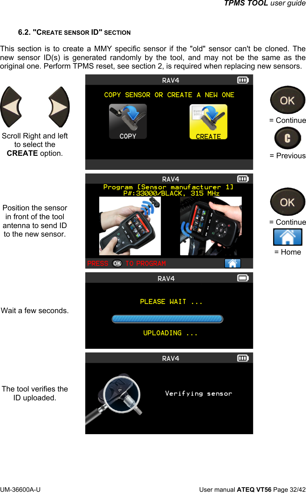 TPMS TOOL user guide UM-36600A-U User manual ATEQ VT56 Page 32/42 6.2. "CREATE SENSOR ID" SECTION This section is to create a MMY specific sensor if the "old" sensor can't be cloned. The new sensor ID(s) is generated randomly by the tool, and may not be the same as the original one. Perform TPMS reset, see section 2, is required when replacing new sensors. Scroll Right and left to select the CREATE option. = Continue = Previous Position the sensor in front of the tool antenna to send ID to the new sensor. = Continue = Home Wait a few seconds. The tool verifies the ID uploaded.