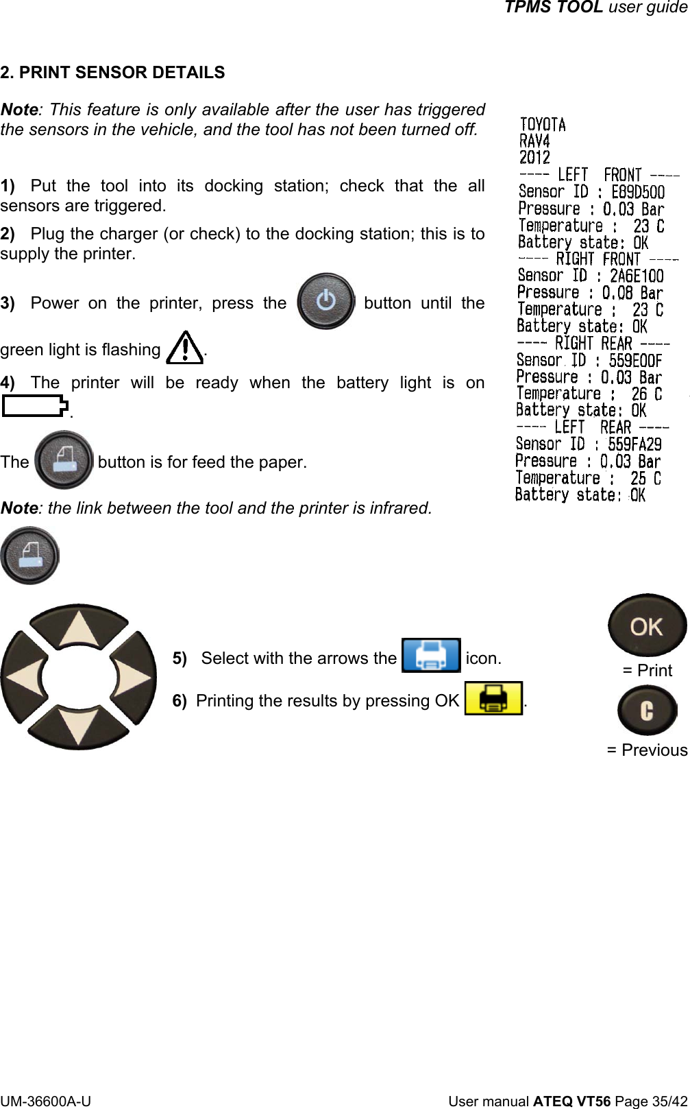 TPMS TOOL user guide UM-36600A-U User manual ATEQ VT56 Page 35/42 2. PRINT SENSOR DETAILS Note: This feature is only available after the user has triggered the sensors in the vehicle, and the tool has not been turned off. 1) Put the tool into its docking station; check that the all sensors are triggered. 2) Plug the charger (or check) to the docking station; this is to supply the printer. 3) Power on the printer, press the button until the green light is flashing . 4) The printer will be ready when the battery light is on . The button is for feed the paper. Note: the link between the tool and the printer is infrared. 5) Select with the arrows the icon. 6) Printing the results by pressing OK . = Print = Previous