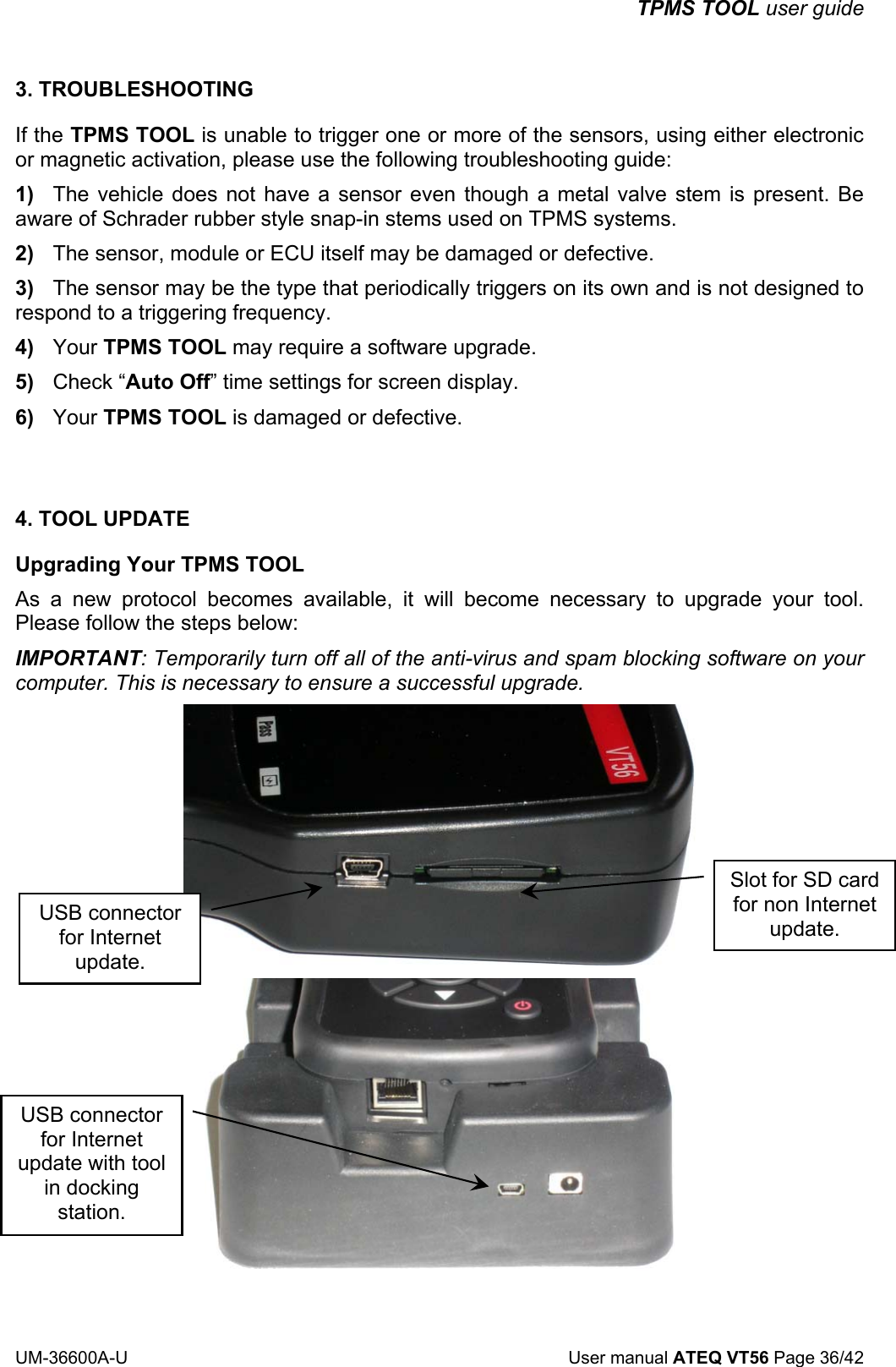 TPMS TOOL user guide UM-36600A-U User manual ATEQ VT56 Page 36/42 3. TROUBLESHOOTING If the TPMS TOOL is unable to trigger one or more of the sensors, using either electronic or magnetic activation, please use the following troubleshooting guide: 1) The vehicle does not have a sensor even though a metal valve stem is present. Be aware of Schrader rubber style snap-in stems used on TPMS systems. 2) The sensor, module or ECU itself may be damaged or defective. 3) The sensor may be the type that periodically triggers on its own and is not designed to respond to a triggering frequency. 4) Your TPMS TOOL may require a software upgrade. 5) Check “Auto Off” time settings for screen display. 6) Your TPMS TOOL is damaged or defective. 4. TOOL UPDATE Upgrading Your TPMS TOOL As a new protocol becomes available, it will become necessary to upgrade your tool. Please follow the steps below: IMPORTANT: Temporarily turn off all of the anti-virus and spam blocking software on your computer. This is necessary to ensure a successful upgrade. USB connector for Internet update. Slot for SD card for non Internet update. USB connector for Internet update with tool in docking station.