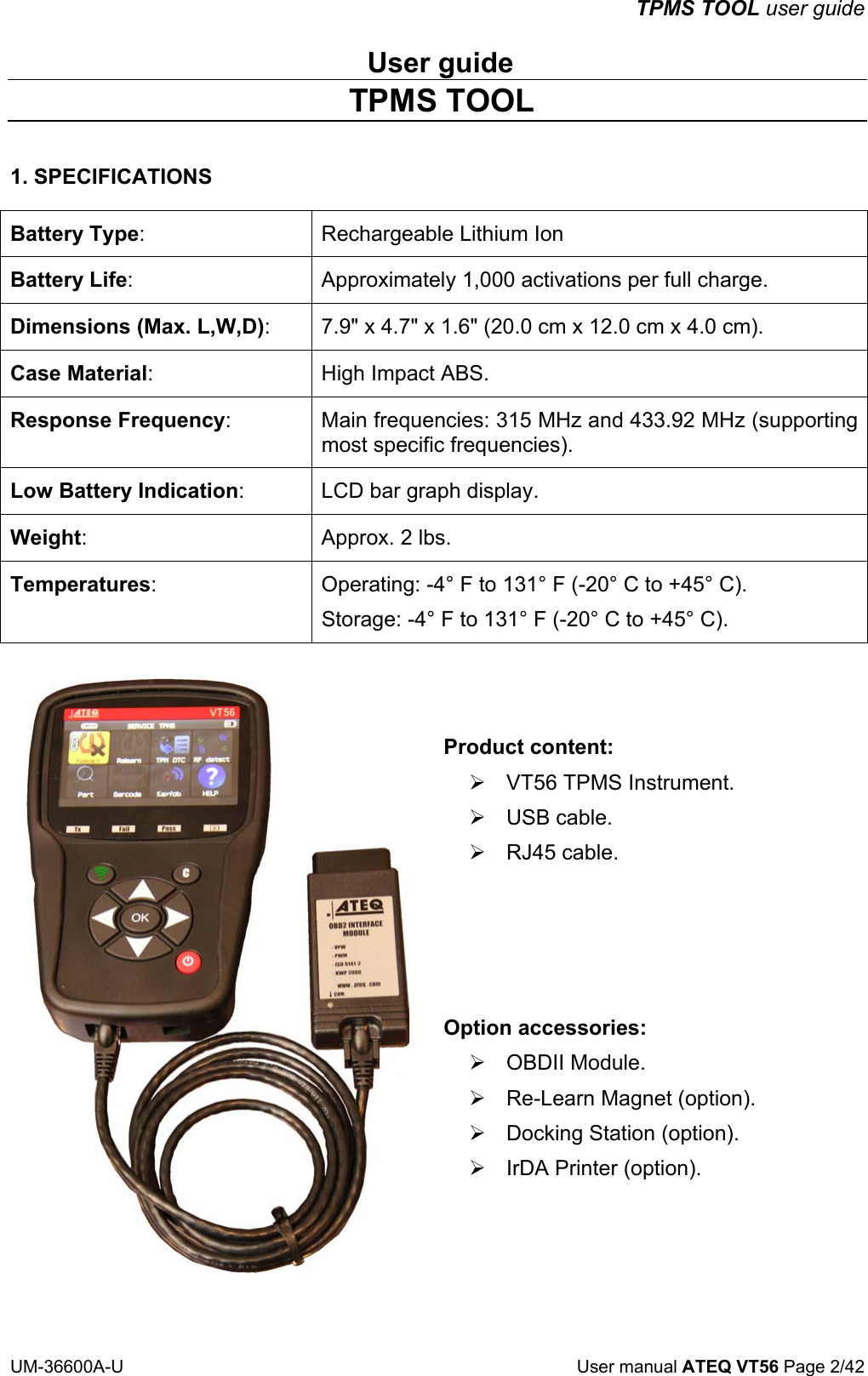 TPMS TOOL user guide UM-36600A-U User manual ATEQ VT56 Page 2/42 User guide TPMS TOOL 1. SPECIFICATIONS Battery Type: Rechargeable Lithium Ion Battery Life: Approximately 1,000 activations per full charge. Dimensions (Max. L,W,D): 7.9" x 4.7" x 1.6" (20.0 cm x 12.0 cm x 4.0 cm). Case Material: High Impact ABS. Response Frequency: Main frequencies: 315 MHz and 433.92 MHz (supporting most specific frequencies). Low Battery Indication: LCD bar graph display. Weight: Approx. 2 lbs. Temperatures: Operating: -4° F to 131° F (-20° C to +45° C). Storage: -4° F to 131° F (-20° C to +45° C). Product content: ¾ VT56 TPMS Instrument. ¾ USB cable. ¾ RJ45 cable. Option accessories: ¾ OBDII Module. ¾ Re-Learn Magnet (option). ¾ Docking Station (option). ¾ IrDA Printer (option).