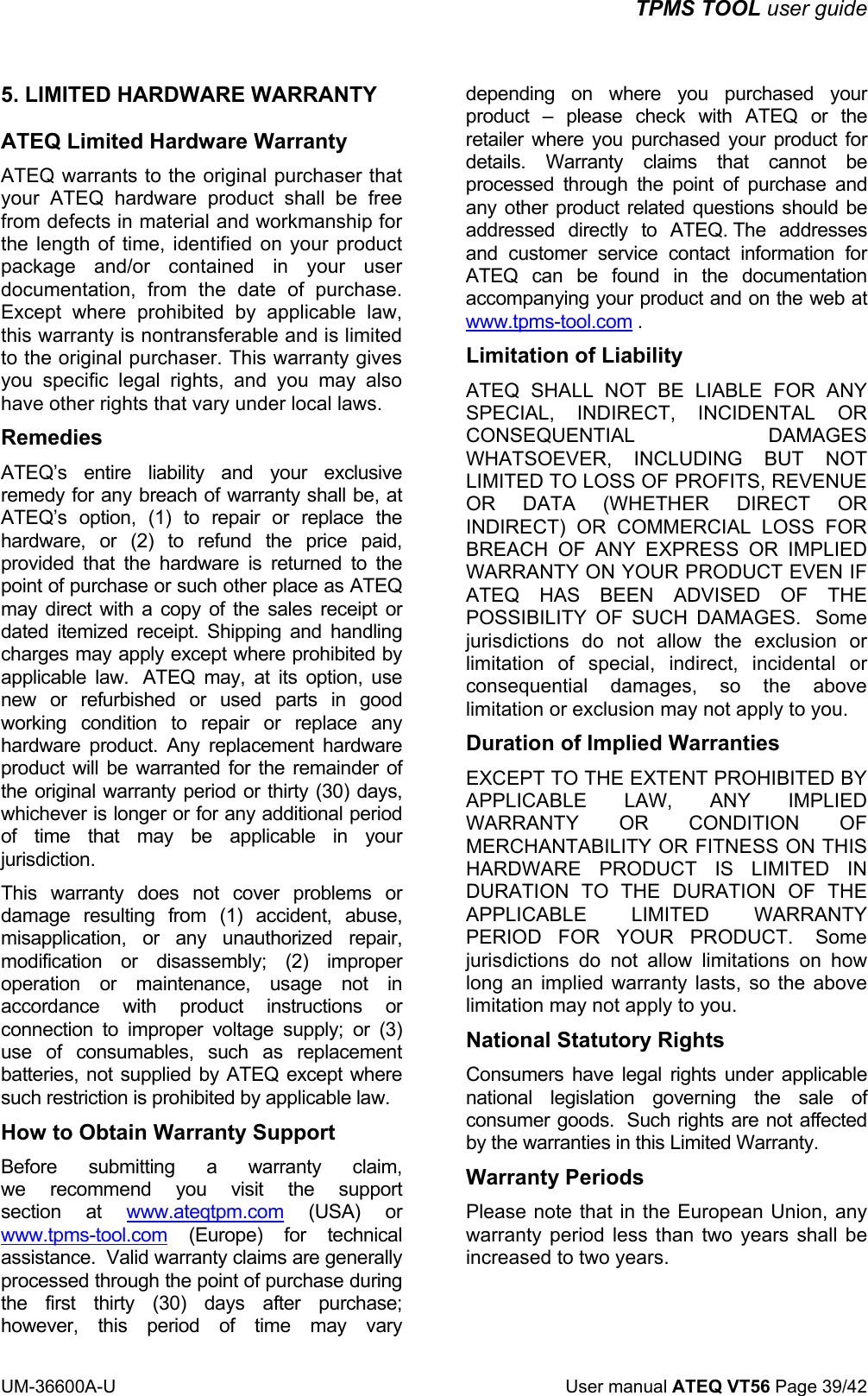 TPMS TOOL user guide UM-36600A-U User manual ATEQ VT56 Page 39/42 5. LIMITED HARDWARE WARRANTY ATEQ Limited Hardware Warranty ATEQ warrants to the original purchaser that your ATEQ hardware product shall be free from defects in material and workmanship for the length of time, identified on your product package and/or contained in your user documentation, from the date of purchase. Except where prohibited by applicable law, this warranty is nontransferable and is limited to the original purchaser. This warranty gives you specific legal rights, and you may also have other rights that vary under local laws. Remedies ATEQ’s entire liability and your exclusive remedy for any breach of warranty shall be, at ATEQ’s option, (1) to repair or replace the hardware, or (2) to refund the price paid, provided that the hardware is returned to the point of purchase or such other place as ATEQ may direct with a copy of the sales receipt or dated itemized receipt. Shipping and handling charges may apply except where prohibited by applicable law. ATEQ may, at its option, use new or refurbished or used parts in good working condition to repair or replace any hardware product. Any replacement hardware product will be warranted for the remainder of the original warranty period or thirty (30) days, whichever is longer or for any additional period of time that may be applicable in your jurisdiction. This warranty does not cover problems or damage resulting from (1) accident, abuse, misapplication, or any unauthorized repair, modification or disassembly; (2) improper operation or maintenance, usage not in accordance with product instructions or connection to improper voltage supply; or (3) use of consumables, such as replacement batteries, not supplied by ATEQ except where such restriction is prohibited by applicable law. How to Obtain Warranty Support Before submitting a warranty claim, we recommend you visit the support section at www.ateqtpm.com (USA) or www.tpms-tool.com (Europe) for technical assistance. Valid warranty claims are generally processed through the point of purchase during the first thirty (30) days after purchase; however, this period of time may vary depending on where you purchased your product – please check with ATEQ or the retailer where you purchased your product for details. Warranty claims that cannot be processed through the point of purchase and any other product related questions should be addressed directly to ATEQ. The addresses and customer service contact information for ATEQ can be found in the documentation accompanying your product and on the web at www.tpms-tool.com . Limitation of Liability ATEQ SHALL NOT BE LIABLE FOR ANY SPECIAL, INDIRECT, INCIDENTAL OR CONSEQUENTIAL DAMAGES WHATSOEVER, INCLUDING BUT NOT LIMITED TO LOSS OF PROFITS, REVENUE OR DATA (WHETHER DIRECT OR INDIRECT) OR COMMERCIAL LOSS FOR BREACH OF ANY EXPRESS OR IMPLIED WARRANTY ON YOUR PRODUCT EVEN IF ATEQ HAS BEEN ADVISED OF THE POSSIBILITY OF SUCH DAMAGES. Some jurisdictions do not allow the exclusion or limitation of special, indirect, incidental or consequential damages, so the above limitation or exclusion may not apply to you. Duration of Implied Warranties EXCEPT TO THE EXTENT PROHIBITED BY APPLICABLE LAW, ANY IMPLIED WARRANTY OR CONDITION OF MERCHANTABILITY OR FITNESS ON THIS HARDWARE PRODUCT IS LIMITED IN DURATION TO THE DURATION OF THE APPLICABLE LIMITED WARRANTY PERIOD FOR YOUR PRODUCT. Some jurisdictions do not allow limitations on how long an implied warranty lasts, so the above limitation may not apply to you. National Statutory Rights Consumers have legal rights under applicable national legislation governing the sale of consumer goods. Such rights are not affected by the warranties in this Limited Warranty. Warranty Periods Please note that in the European Union, any warranty period less than two years shall be increased to two years.