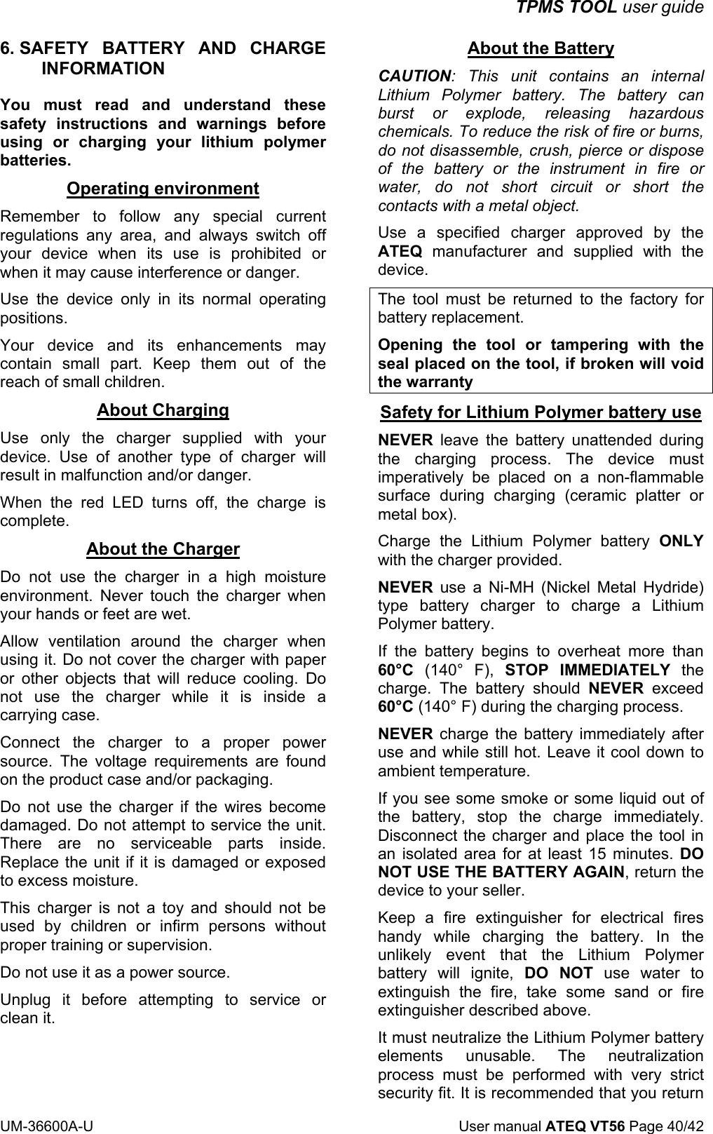 TPMS TOOL user guide UM-36600A-U User manual ATEQ VT56 Page 40/42 6. SAFETY BATTERY AND CHARGE INFORMATION You must read and understand these safety instructions and warnings before using or charging your lithium polymer batteries. Operating environment Remember to follow any special current regulations any area, and always switch off your device when its use is prohibited or when it may cause interference or danger. Use the device only in its normal operating positions. Your device and its enhancements may contain small part. Keep them out of the reach of small children. About Charging Use only the charger supplied with your device. Use of another type of charger will result in malfunction and/or danger. When the red LED turns off, the charge is complete. About the Charger Do not use the charger in a high moisture environment. Never touch the charger when your hands or feet are wet. Allow ventilation around the charger when using it. Do not cover the charger with paper or other objects that will reduce cooling. Do not use the charger while it is inside a carrying case. Connect the charger to a proper power source. The voltage requirements are found on the product case and/or packaging. Do not use the charger if the wires become damaged. Do not attempt to service the unit. There are no serviceable parts inside. Replace the unit if it is damaged or exposed to excess moisture. This charger is not a toy and should not be used by children or infirm persons without proper training or supervision. Do not use it as a power source. Unplug it before attempting to service or clean it. About the Battery CAUTION: This unit contains an internal Lithium Polymer battery. The battery can burst or explode, releasing hazardous chemicals. To reduce the risk of fire or burns, do not disassemble, crush, pierce or dispose of the battery or the instrument in fire or water, do not short circuit or short the contacts with a metal object. Use a specified charger approved by the ATEQ manufacturer and supplied with the device. The tool must be returned to the factory for battery replacement. Opening the tool or tampering with the seal placed on the tool, if broken will void the warranty Safety for Lithium Polymer battery use NEVER leave the battery unattended during the charging process. The device must imperatively be placed on a non-flammable surface during charging (ceramic platter or metal box). Charge the Lithium Polymer battery ONLY with the charger provided. NEVER use a Ni-MH (Nickel Metal Hydride) type battery charger to charge a Lithium Polymer battery. If the battery begins to overheat more than 60°C (140° F), STOP IMMEDIATELY the charge. The battery should NEVER exceed 60°C (140° F) during the charging process. NEVER charge the battery immediately after use and while still hot. Leave it cool down to ambient temperature. If you see some smoke or some liquid out of the battery, stop the charge immediately. Disconnect the charger and place the tool in an isolated area for at least 15 minutes. DO NOT USE THE BATTERY AGAIN, return the device to your seller. Keep a fire extinguisher for electrical fires handy while charging the battery. In the unlikely event that the Lithium Polymer battery will ignite, DO NOT use water to extinguish the fire, take some sand or fire extinguisher described above. It must neutralize the Lithium Polymer battery elements unusable. The neutralization process must be performed with very strict security fit. It is recommended that you return
