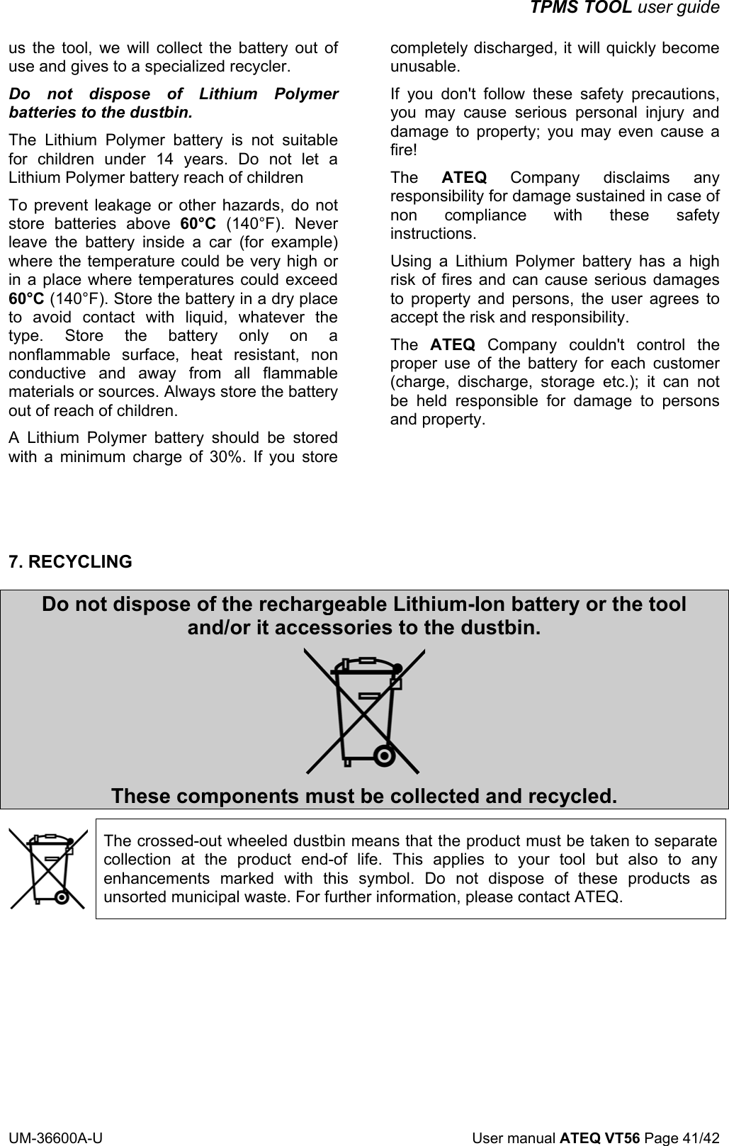 TPMS TOOL user guide UM-36600A-U User manual ATEQ VT56 Page 41/42 us the tool, we will collect the battery out of use and gives to a specialized recycler. Do not dispose of Lithium Polymer batteries to the dustbin. The Lithium Polymer battery is not suitable for children under 14 years. Do not let a Lithium Polymer battery reach of children To prevent leakage or other hazards, do not store batteries above 60°C (140°F). Never leave the battery inside a car (for example) where the temperature could be very high or in a place where temperatures could exceed 60°C (140°F). Store the battery in a dry place to avoid contact with liquid, whatever the type. Store the battery only on a nonflammable surface, heat resistant, non conductive and away from all flammable materials or sources. Always store the battery out of reach of children. A Lithium Polymer battery should be stored with a minimum charge of 30%. If you store completely discharged, it will quickly become unusable. If you don't follow these safety precautions, you may cause serious personal injury and damage to property; you may even cause a fire! The ATEQ Company disclaims any responsibility for damage sustained in case of non compliance with these safety instructions. Using a Lithium Polymer battery has a high risk of fires and can cause serious damages to property and persons, the user agrees to accept the risk and responsibility. The ATEQ Company couldn't control the proper use of the battery for each customer (charge, discharge, storage etc.); it can not be held responsible for damage to persons and property. 7. RECYCLING Do not dispose of the rechargeable Lithium-Ion battery or the tool and/or it accessories to the dustbin. These components must be collected and recycled. The crossed-out wheeled dustbin means that the product must be taken to separate collection at the product end-of life. This applies to your tool but also to any enhancements marked with this symbol. Do not dispose of these products as unsorted municipal waste. For further information, please contact ATEQ.