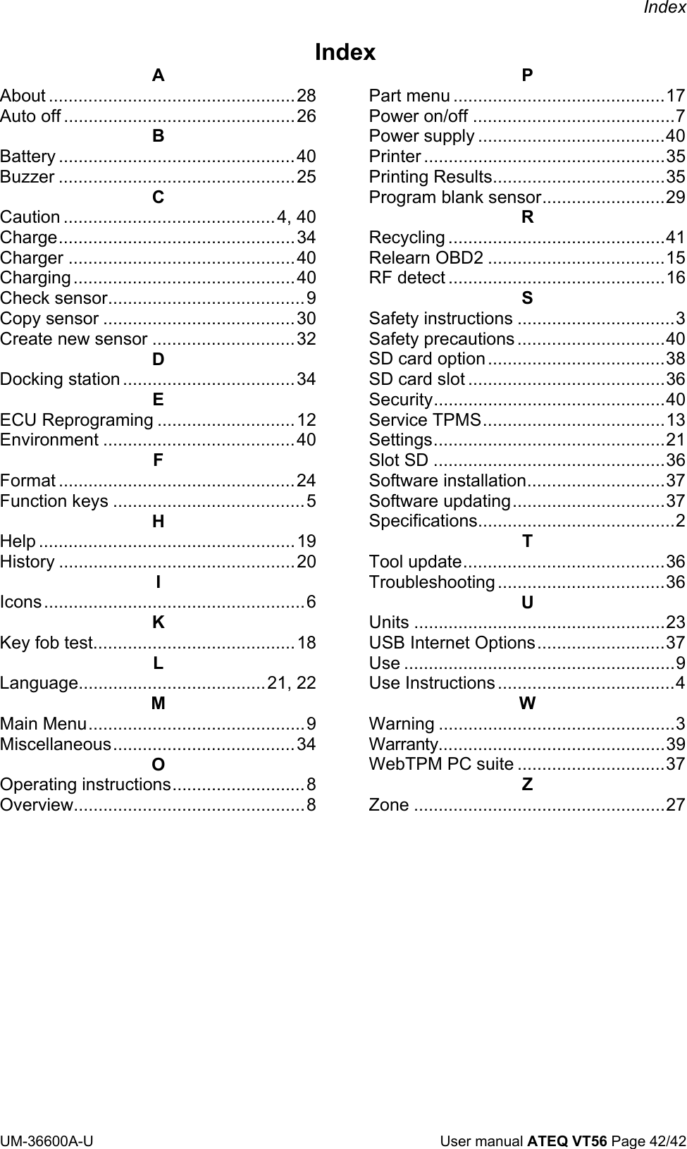 Index UM-36600A-U User manual ATEQ VT56 Page 42/42 Index A About ..................................................28 Auto off ...............................................26 B Battery ................................................40 Buzzer ................................................25 C Caution ...........................................4, 40 Charge................................................34 Charger ..............................................40 Charging.............................................40 Check sensor........................................9 Copy sensor .......................................30 Create new sensor .............................32 D Docking station ...................................34 E ECU Reprograming ............................12 Environment .......................................40 F Format ................................................24 Function keys .......................................5 H Help ....................................................19 History ................................................20 I Icons.....................................................6 K Key fob test.........................................18 L Language......................................21, 22 M Main Menu............................................9 Miscellaneous.....................................34 O Operating instructions...........................8 Overview...............................................8 P Part menu ...........................................17 Power on/off .........................................7 Power supply ......................................40 Printer .................................................35 Printing Results...................................35 Program blank sensor.........................29 R Recycling ............................................41 Relearn OBD2 ....................................15 RF detect ............................................16 S Safety instructions ................................3 Safety precautions ..............................40 SD card option....................................38 SD card slot ........................................36 Security...............................................40 Service TPMS.....................................13 Settings...............................................21 Slot SD ...............................................36 Software installation............................37 Software updating...............................37 Specifications........................................2 T Tool update.........................................36 Troubleshooting..................................36 U Units ...................................................23 USB Internet Options..........................37 Use .......................................................9 Use Instructions....................................4 W Warning ................................................3 Warranty..............................................39 WebTPM PC suite ..............................37 Z Zone ...................................................27