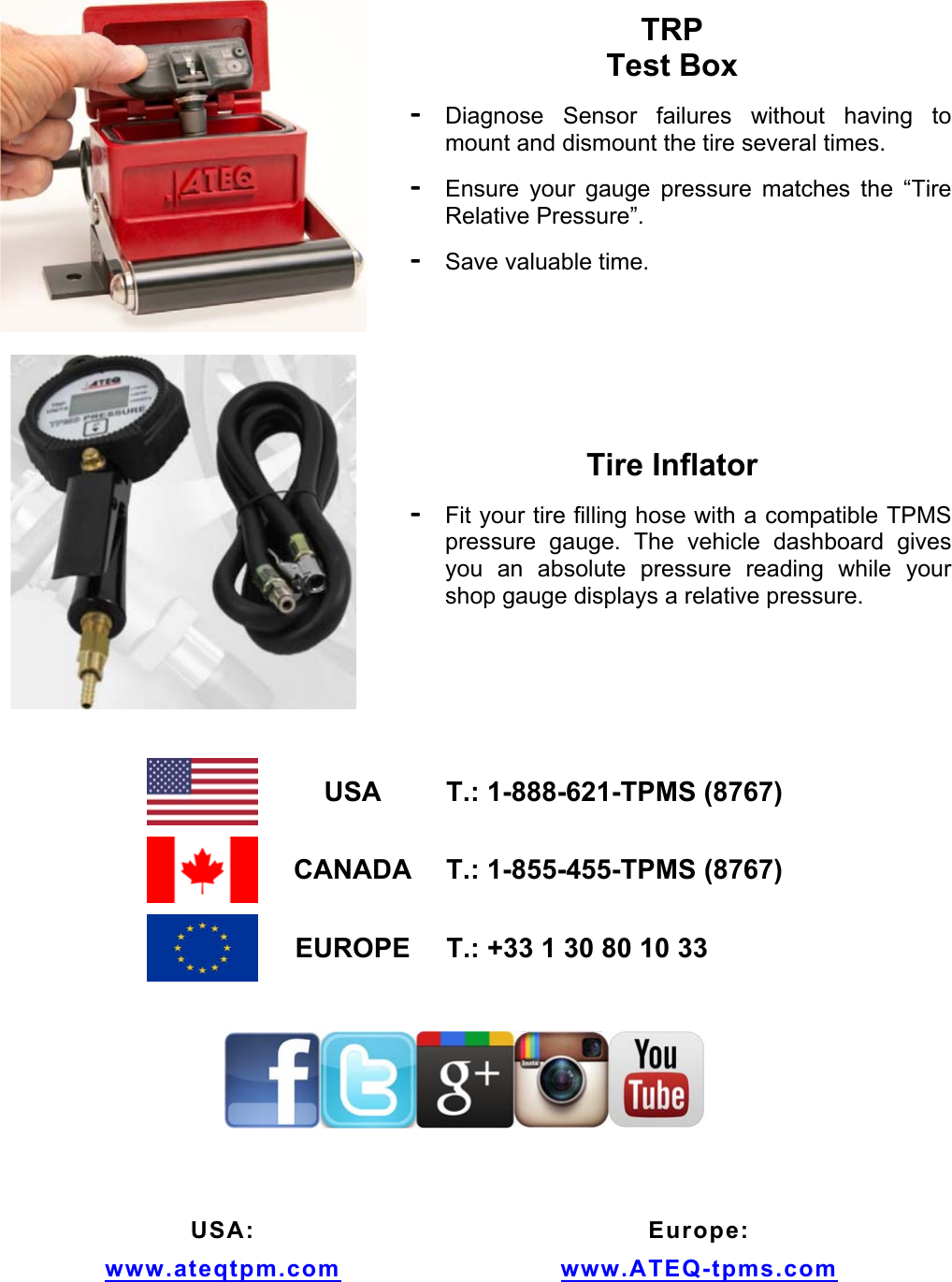 TRP Test Box - Diagnose Sensor failures without having to mount and dismount the tire several times. - Ensure your gauge pressure matches the “Tire Relative Pressure”. - Save valuable time. Tire Inflator - Fit your tire filling hose with a compatible TPMS pressure gauge. The vehicle dashboard gives you an absolute pressure reading while your shop gauge displays a relative pressure. USA T.: 1-888-621-TPMS (8767) CANADA T.: 1-855-455-TPMS (8767) EUROPE T.: +33 1 30 80 10 33 USA: www.ateqtpm.com Europe: www.ATEQ-tpms.com
