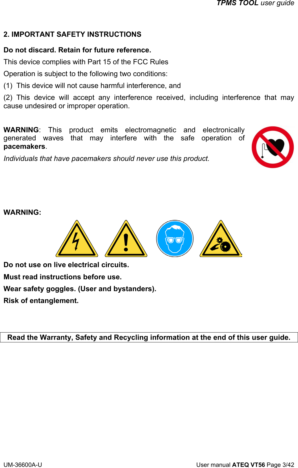 TPMS TOOL user guide UM-36600A-U User manual ATEQ VT56 Page 3/42 2. IMPORTANT SAFETY INSTRUCTIONS Do not discard. Retain for future reference. This device complies with Part 15 of the FCC Rules Operation is subject to the following two conditions: (1) This device will not cause harmful interference, and (2) This device will accept any interference received, including interference that may cause undesired or improper operation. WARNING: This product emits electromagnetic and electronically generated waves that may interfere with the safe operation of pacemakers. Individuals that have pacemakers should never use this product. WARNING: Do not use on live electrical circuits. Must read instructions before use. Wear safety goggles. (User and bystanders). Risk of entanglement. Read the Warranty, Safety and Recycling information at the end of this user guide.