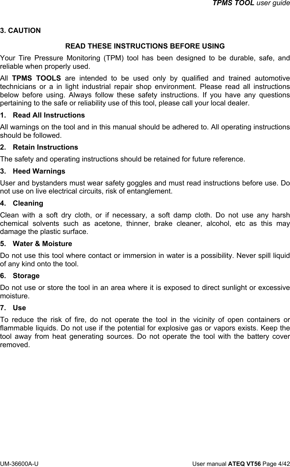 TPMS TOOL user guide UM-36600A-U User manual ATEQ VT56 Page 4/42 3. CAUTION READ THESE INSTRUCTIONS BEFORE USING Your Tire Pressure Monitoring (TPM) tool has been designed to be durable, safe, and reliable when properly used. All TPMS TOOLS are intended to be used only by qualified and trained automotive technicians or a in light industrial repair shop environment. Please read all instructions below before using. Always follow these safety instructions. If you have any questions pertaining to the safe or reliability use of this tool, please call your local dealer. 1. Read All Instructions All warnings on the tool and in this manual should be adhered to. All operating instructions should be followed. 2. Retain Instructions The safety and operating instructions should be retained for future reference. 3. Heed Warnings User and bystanders must wear safety goggles and must read instructions before use. Do not use on live electrical circuits, risk of entanglement. 4. Cleaning Clean with a soft dry cloth, or if necessary, a soft damp cloth. Do not use any harsh chemical solvents such as acetone, thinner, brake cleaner, alcohol, etc as this may damage the plastic surface. 5. Water & Moisture Do not use this tool where contact or immersion in water is a possibility. Never spill liquid of any kind onto the tool. 6. Storage Do not use or store the tool in an area where it is exposed to direct sunlight or excessive moisture. 7. Use To reduce the risk of fire, do not operate the tool in the vicinity of open containers or flammable liquids. Do not use if the potential for explosive gas or vapors exists. Keep the tool away from heat generating sources. Do not operate the tool with the battery cover removed.