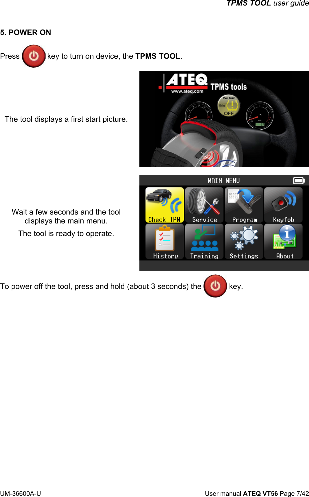 TPMS TOOL user guide UM-36600A-U User manual ATEQ VT56 Page 7/42 5. POWER ON Press key to turn on device, the TPMS TOOL. The tool displays a first start picture. Wait a few seconds and the tool displays the main menu. The tool is ready to operate. To power off the tool, press and hold (about 3 seconds) the key.