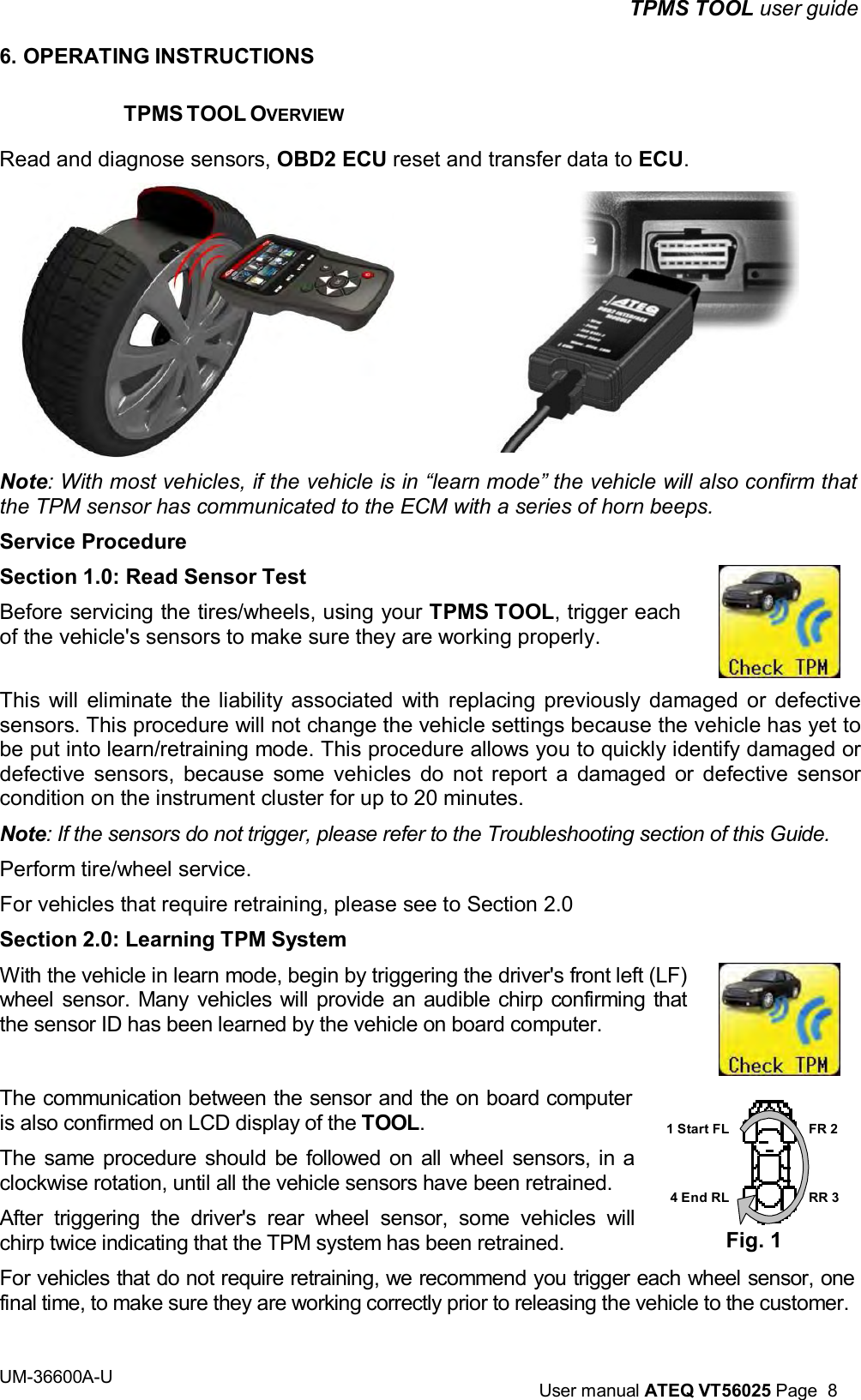TPMS TOOL user guide UM-36600A-U User manual ATEQ VT56025 Page 8 6. OPERATING INSTRUCTIONS TPMS TOOL OVERVIEW Read and diagnose sensors, OBD2 ECU reset and transfer data to ECU. Note: With most vehicles, if the vehicle is in “learn mode” the vehicle will also confirm that the TPM sensor has communicated to the ECM with a series of horn beeps. Service Procedure Section 1.0: Read Sensor Test Before servicing the tires/wheels, using your TPMS TOOL, trigger each of the vehicle's sensors to make sure they are working properly. This will eliminate the liability associated with replacing previously damaged or defective sensors. This procedure will not change the vehicle settings because the vehicle has yet to be put into learn/retraining mode. This procedure allows you to quickly identify damaged or defective sensors, because some vehicles do not report a damaged or defective sensor condition on the instrument cluster for up to 20 minutes. Note: If the sensors do not trigger, please refer to the Troubleshooting section of this Guide. Perform tire/wheel service. For vehicles that require retraining, please see to Section 2.0 Section 2.0: Learning TPM System With the vehicle in learn mode, begin by triggering the driver's front left (LF) wheel sensor. Many vehicles will provide an audible chirp confirming that the sensor ID has been learned by the vehicle on board computer. The communication between the sensor and the on board computer is also confirmed on LCD display of the TOOL. The same procedure should be followed on all wheel sensors, in a clockwise rotation, until all the vehicle sensors have been retrained. After triggering the driver's rear wheel sensor, some vehicles will chirp twice indicating that the TPM system has been retrained. 1 Start FL 4 End RL Fig. 1 FR 2 RR 3 For vehicles that do not require retraining, we recommend you trigger each wheel sensor, one final time, to make sure they are working correctly prior to releasing the vehicle to the customer.