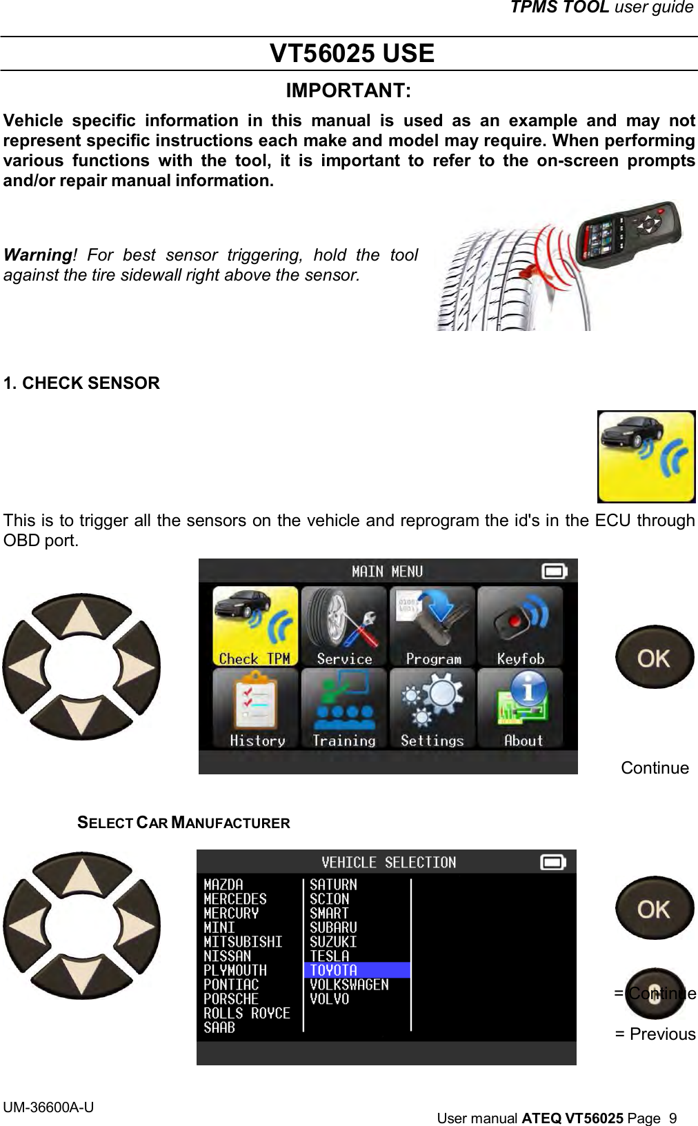 TPMS TOOL user guide UM-36600A-U User manual ATEQ VT56025 Page 9 VT56025 USE IMPORTANT: Vehicle specific information in this manual is used as an example and may not represent specific instructions each make and model may require. When performing various functions with the tool, it is important to refer to the on-screen prompts and/or repair manual information. Warning! For best sensor triggering, hold the tool against the tire sidewall right above the sensor. 1. CHECK SENSOR This is to trigger all the sensors on the vehicle and reprogram the id's in the ECU through OBD port. Continue SELECT CAR MANUFACTURER = Continue = Previous