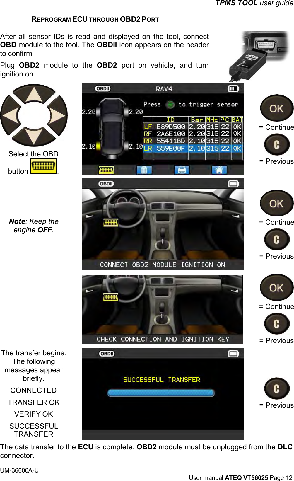 TPMS TOOL user guide UM-36600A-U User manual ATEQ VT56025 Page 12 REPROGRAM ECU THROUGH OBD2 PORT After all sensor IDs is read and displayed on the tool, connect OBD module to the tool. The OBDII icon appears on the header to confirm. Plug OBD2 module to the OBD2 port on vehicle, and turn ignition on. Select the OBD button . Note: Keep the engine OFF. The transfer begins. The following messages appear briefly. CONNECTED TRANSFER OK VERIFY OK SUCCESSFUL TRANSFER = Continue = Previous = Continue = Previous = Continue = Previous = Previous The data transfer to the ECU is complete. OBD2 module must be unplugged from the DLC connector.
