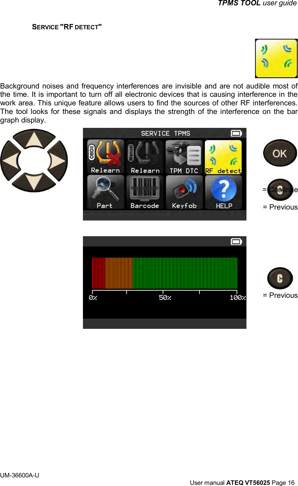 TPMS TOOL user guide UM-36600A-U User manual ATEQ VT56025 Page 16 SERVICE "RF DETECT" Background noises and frequency interferences are invisible and are not audible most of the time. It is important to turn off all electronic devices that is causing interference in the work area. This unique feature allows users to find the sources of other RF interferences. The tool looks for these signals and displays the strength of the interference on the bar graph display. = Continue = Previous = Previous