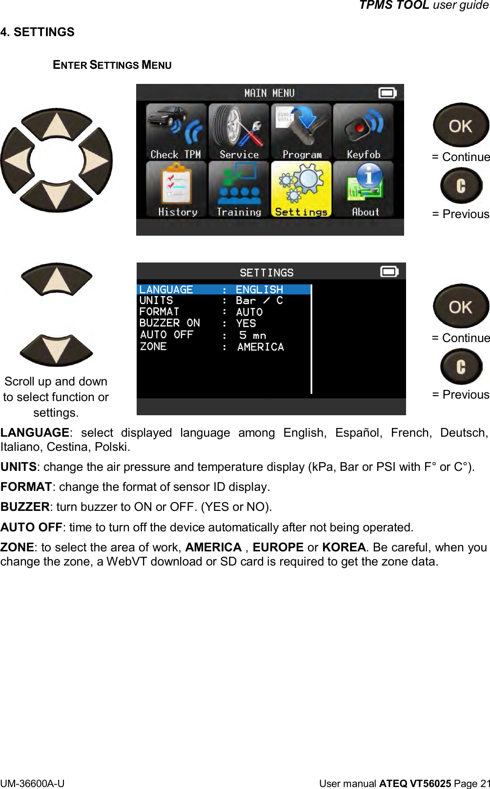 TPMS TOOL user guide UM-36600A-U User manual ATEQ VT56025 Page 21 4. SETTINGS ENTER SETTINGS MENU Scroll up and down to select function or settings. = Continue = Previous = Continue = Previous LANGUAGE: select displayed language among English, Español, French, Deutsch, Italiano, Cestina, Polski. UNITS: change the air pressure and temperature display (kPa, Bar or PSI with F° or C°). FORMAT: change the format of sensor ID display. BUZZER: turn buzzer to ON or OFF. (YES or NO). AUTO OFF: time to turn off the device automatically after not being operated. ZONE: to select the area of work, AMERICA , EUROPE or KOREA. Be careful, when you change the zone, a WebVT download or SD card is required to get the zone data.