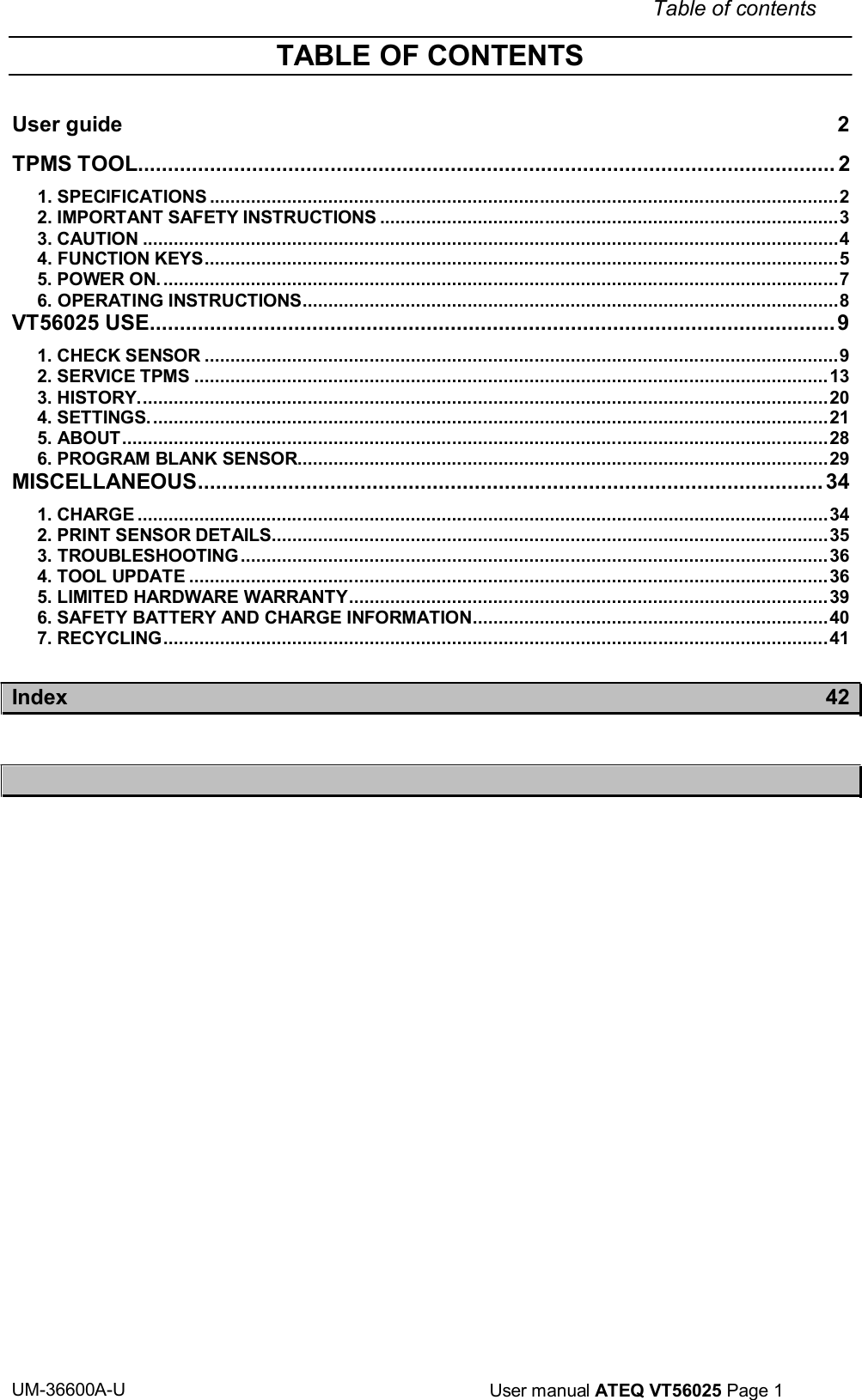 UM-36600A-U User manual ATEQ VT56025 Page 1 TABLE OF CONTENTS Table of contents User guide 2 TPMS TOOL.................................................................................................................... 2 1. SPECIFICATIONS .......................................................................................................................... 2 2. IMPORTANT SAFETY INSTRUCTIONS ......................................................................................... 3 3. CAUTION ....................................................................................................................................... 4 4. FUNCTION KEYS ........................................................................................................................... 5 5. POWER ON. ................................................................................................................................... 7 6. OPERATING INSTRUCTIONS ........................................................................................................ 8 VT56025 USE .................................................................................................................. 9 1. CHECK SENSOR ........................................................................................................................... 9 2. SERVICE TPMS ........................................................................................................................... 13 3. HISTORY. ..................................................................................................................................... 20 4. SETTINGS. ................................................................................................................................... 21 5. ABOUT ......................................................................................................................................... 28 6. PROGRAM BLANK SENSOR....................................................................................................... 29 MISCELLANEOUS ........................................................................................................ 34 1. CHARGE ...................................................................................................................................... 34 2. PRINT SENSOR DETAILS ............................................................................................................ 35 3. TROUBLESHOOTING .................................................................................................................. 36 4. TOOL UPDATE ............................................................................................................................ 36 5. LIMITED HARDWARE WARRANTY ............................................................................................. 39 6. SAFETY BATTERY AND CHARGE INFORMATION ..................................................................... 40 7. RECYCLING ................................................................................................................................. 41 Index 42