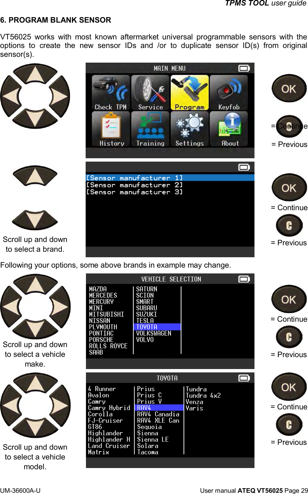 UM-36600A-U User manual ATEQ VT56025 Page 29 TPMS TOOL user guide 6. PROGRAM BLANK SENSOR VT56025 works with most known aftermarket universal programmable sensors with the options to create the new sensor IDs and /or to duplicate sensor ID(s) from original sensor(s). = Continue = Previous = Continue Scroll up and down to select a brand. Following your options, some above brands in example may change. Scroll up and down to select a vehicle make. Scroll up and down to select a vehicle model. = Previous = Continue = Previous = Continue = Previous