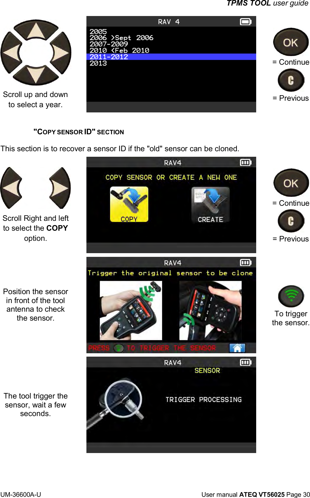 TPMS TOOL user guide UM-36600A-U User manual ATEQ VT56025 Page 30 Scroll up and down to select a year. = Continue = Previous "COPY SENSOR ID" SECTION This section is to recover a sensor ID if the "old" sensor can be cloned. Scroll Right and left to select the COPY option. Position the sensor in front of the tool antenna to check the sensor. The tool trigger the sensor, wait a few seconds. = Continue = Previous To trigger the sensor.