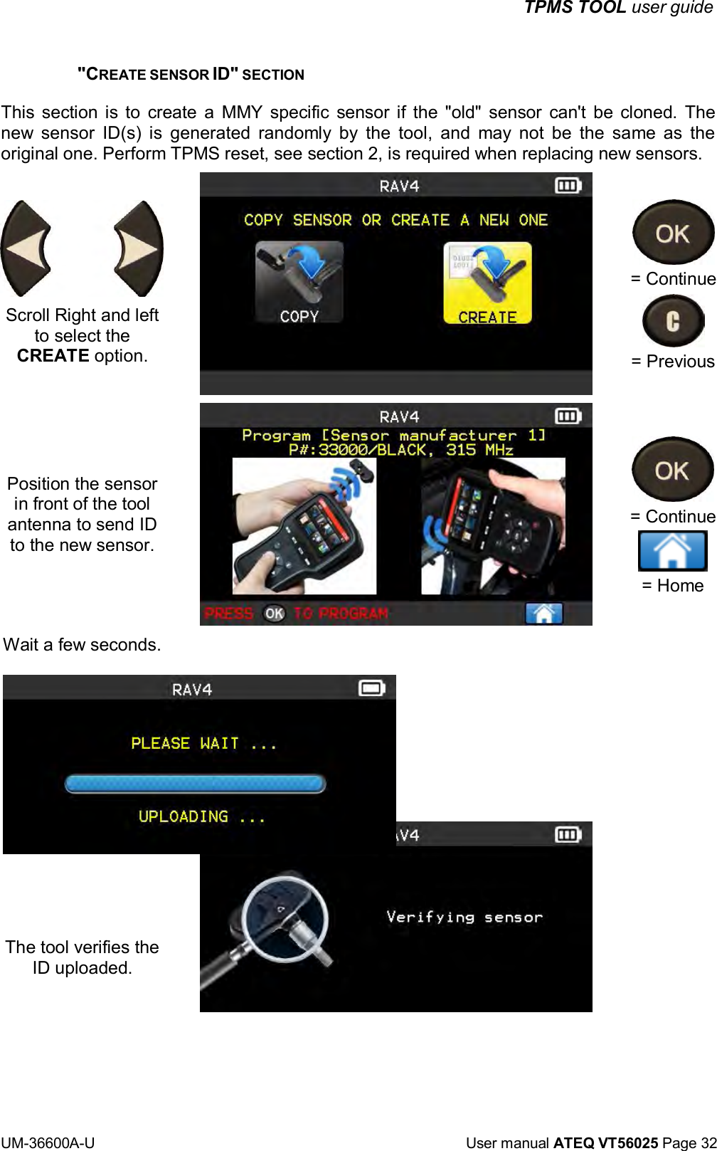 TPMS TOOL user guide UM-36600A-U User manual ATEQ VT56025 Page 32 "CREATE SENSOR ID" SECTION This section is to create a MMY specific sensor if the "old" sensor can't be cloned. The new sensor ID(s) is generated randomly by the tool, and may not be the same as the original one. Perform TPMS reset, see section 2, is required when replacing new sensors. = Continue Scroll Right and left to select the CREATE option. Position the sensor in front of the tool antenna to send ID to the new sensor. Wait a few seconds. The tool verifies the ID uploaded. = Previous = Continue = Home