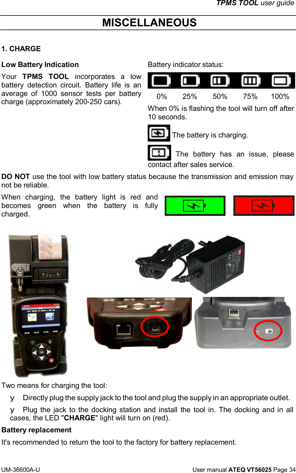 TPMS TOOL user guide UM-36600A-U User manual ATEQ VT56025 Page 34 MISCELLANEOUS 1. CHARGE Low Battery Indication Your TPMS TOOL incorporates a low battery detection circuit. Battery life is an average of 1000 sensor tests per battery charge (approximately 200-250 cars). Battery indicator status: 0% 25% 50% 75% 100% When 0% is flashing the tool will turn off after 10 seconds. The battery is charging. The battery has an issue, please contact after sales service. DO NOT use the tool with low battery status because the transmission and emission may not be reliable. When charging, the battery light is red and becomes green when the battery is fully charged. Two means for charging the tool: y Directly plug the supply jack to the tool and plug the supply in an appropriate outlet. y Plug the jack to the docking station and install the tool in. The docking and in all cases, the LED "CHARGE" light will turn on (red). Battery replacement It's recommended to return the tool to the factory for battery replacement.