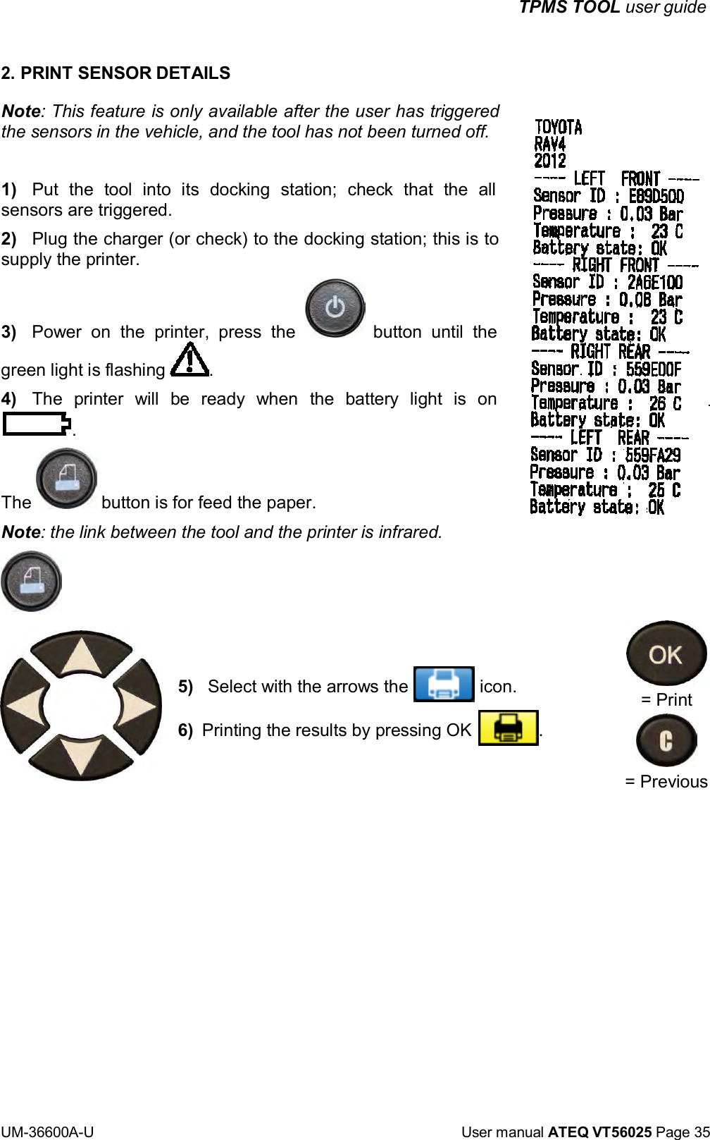 TPMS TOOL user guide UM-36600A-U User manual ATEQ VT56025 Page 35 2. PRINT SENSOR DETAILS Note: This feature is only available after the user has triggered the sensors in the vehicle, and the tool has not been turned off. 1) Put the tool into its docking station; check that the all sensors are triggered. 2) Plug the charger (or check) to the docking station; this is to supply the printer. 3) Power on the printer, press the button until the green light is flashing . 4) The printer will be ready when the battery light is on . The button is for feed the paper. Note: the link between the tool and the printer is infrared. 5) Select with the arrows the icon. 6) Printing the results by pressing OK . = Print = Previous