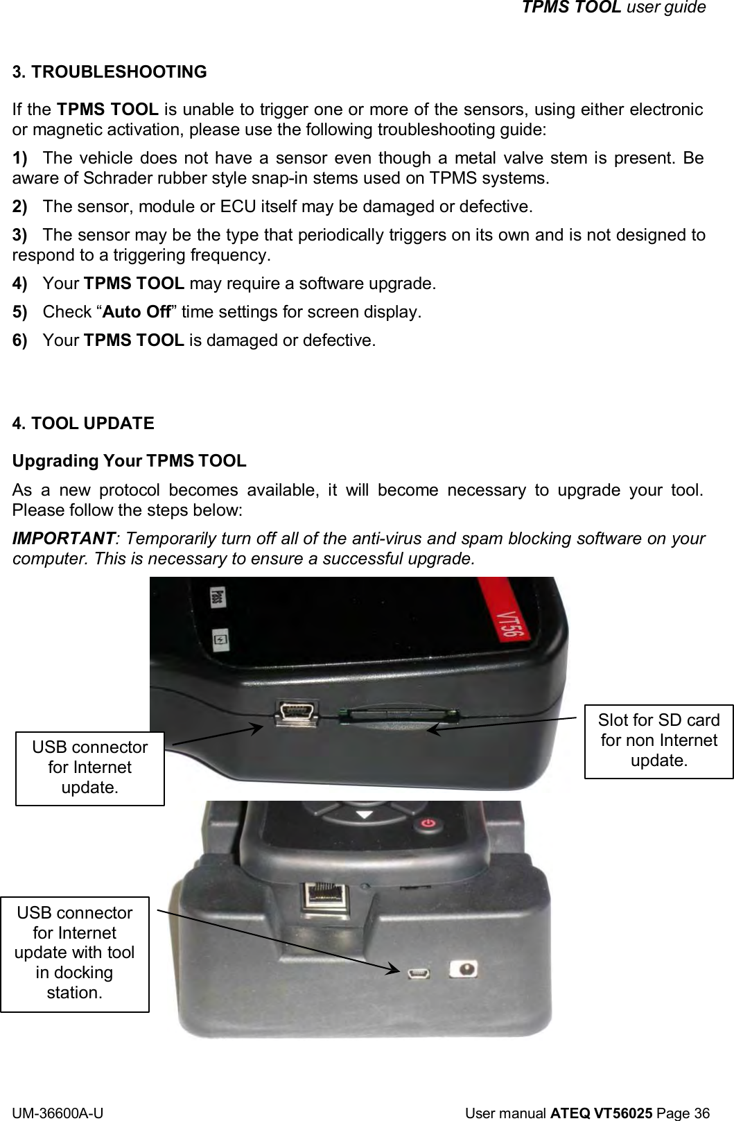 TPMS TOOL user guide UM-36600A-U User manual ATEQ VT56025 Page 36 3. TROUBLESHOOTING If the TPMS TOOL is unable to trigger one or more of the sensors, using either electronic or magnetic activation, please use the following troubleshooting guide: 1) The vehicle does not have a sensor even though a metal valve stem is present. Be aware of Schrader rubber style snap-in stems used on TPMS systems. 2) The sensor, module or ECU itself may be damaged or defective. 3) The sensor may be the type that periodically triggers on its own and is not designed to respond to a triggering frequency. 4) Your TPMS TOOL may require a software upgrade. 5) Check “Auto Off” time settings for screen display. 6) Your TPMS TOOL is damaged or defective. 4. TOOL UPDATE Upgrading Your TPMS TOOL As a new protocol becomes available, it will become necessary to upgrade your tool. Please follow the steps below: IMPORTANT: Temporarily turn off all of the anti-virus and spam blocking software on your computer. This is necessary to ensure a successful upgrade. USB connector for Internet update. Slot for SD card for non Internet update. USB connector for Internet update with tool in docking station.