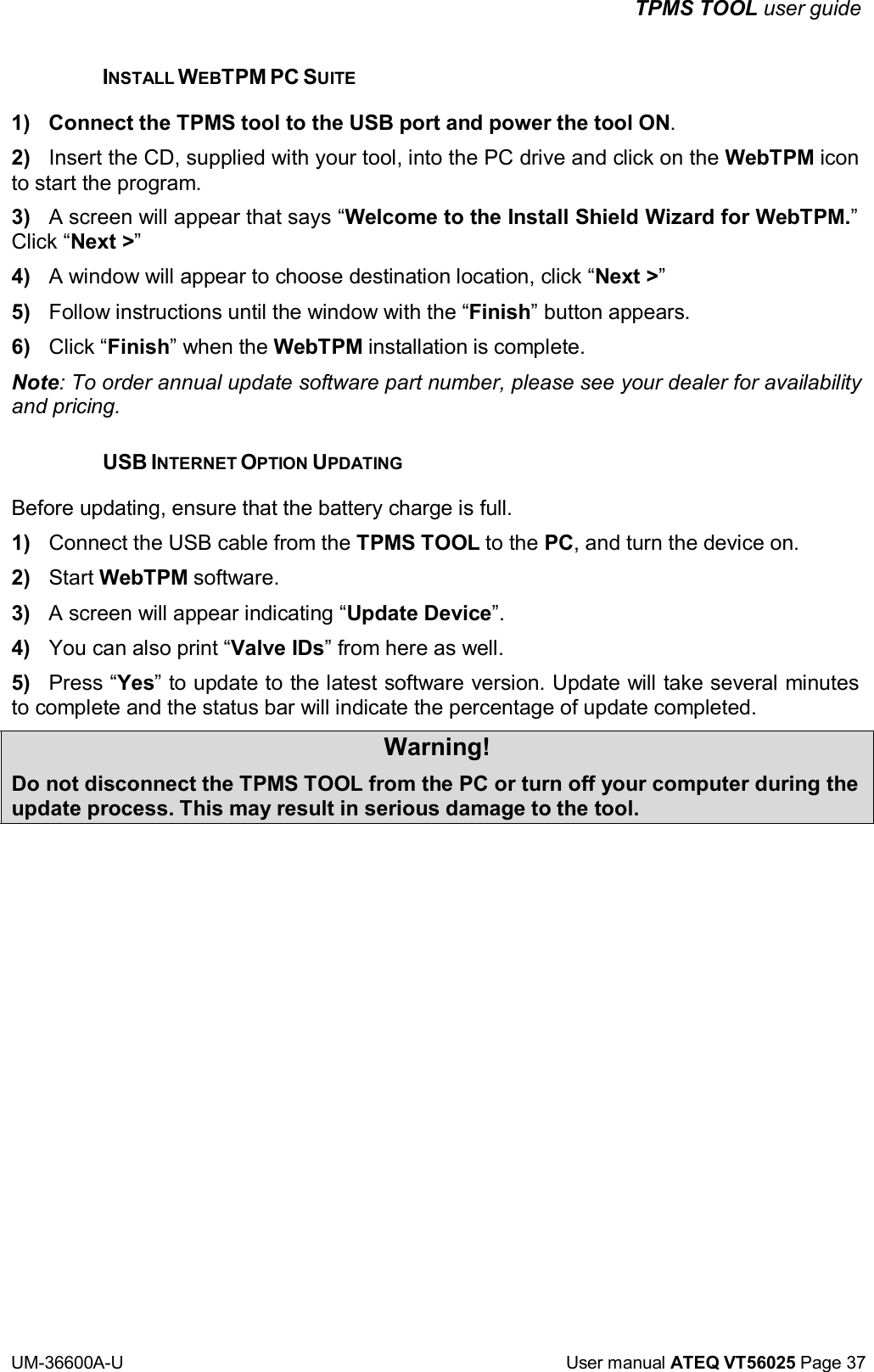 TPMS TOOL user guide UM-36600A-U User manual ATEQ VT56025 Page 37 INSTALL WEBTPM PC SUITE 1) Connect the TPMS tool to the USB port and power the tool ON. 2) Insert the CD, supplied with your tool, into the PC drive and click on the WebTPM icon to start the program. 3) A screen will appear that says “Welcome to the Install Shield Wizard for WebTPM.” Click “Next >” 4) A window will appear to choose destination location, click “Next >” 5) Follow instructions until the window with the “Finish” button appears. 6) Click “Finish” when the WebTPM installation is complete. Note: To order annual update software part number, please see your dealer for availability and pricing. USB INTERNET OPTION UPDATING Before updating, ensure that the battery charge is full. 1) Connect the USB cable from the TPMS TOOL to the PC, and turn the device on. 2) Start WebTPM software. 3) A screen will appear indicating “Update Device”. 4) You can also print “Valve IDs” from here as well. 5) Press “Yes” to update to the latest software version. Update will take several minutes to complete and the status bar will indicate the percentage of update completed. Warning! Do not disconnect the TPMS TOOL from the PC or turn off your computer during the update process. This may result in serious damage to the tool.