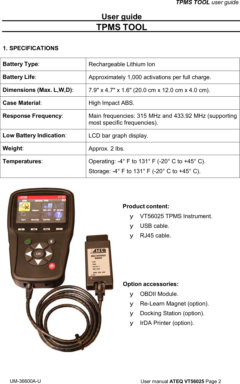 UM-36600A-U User manual ATEQ VT56025 Page 2 TPMS TOOL user guide User guide TPMS TOOL 1. SPECIFICATIONS Battery Type: Rechargeable Lithium Ion Battery Life: Approximately 1,000 activations per full charge. Dimensions (Max. L,W,D): 7.9" x 4.7" x 1.6" (20.0 cm x 12.0 cm x 4.0 cm). Case Material: High Impact ABS. Response Frequency: Main frequencies: 315 MHz and 433.92 MHz (supporting most specific frequencies). Low Battery Indication: LCD bar graph display. Weight: Approx. 2 lbs. Temperatures: Operating: -4° F to 131° F (-20° C to +45° C). Storage: -4° F to 131° F (-20° C to +45° C). Product content: y VT56025 TPMS Instrument. y USB cable. y RJ45 cable. Option accessories: y OBDII Module. y Re-Learn Magnet (option). y Docking Station (option). y IrDA Printer (option).