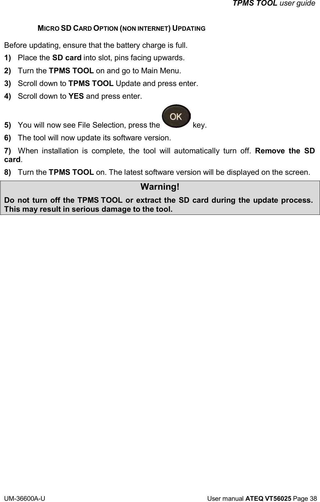 TPMS TOOL user guide UM-36600A-U User manual ATEQ VT56025 Page 38 MICRO SD CARD OPTION (NON INTERNET) UPDATING Before updating, ensure that the battery charge is full. 1) Place the SD card into slot, pins facing upwards. 2) Turn the TPMS TOOL on and go to Main Menu. 3) Scroll down to TPMS TOOL Update and press enter. 4) Scroll down to YES and press enter. 5) You will now see File Selection, press the key. 6) The tool will now update its software version. 7) When installation is complete, the tool will automatically turn off. Remove the SD card. 8) Turn the TPMS TOOL on. The latest software version will be displayed on the screen. Warning! Do not turn off the TPMS TOOL or extract the SD card during the update process. This may result in serious damage to the tool.