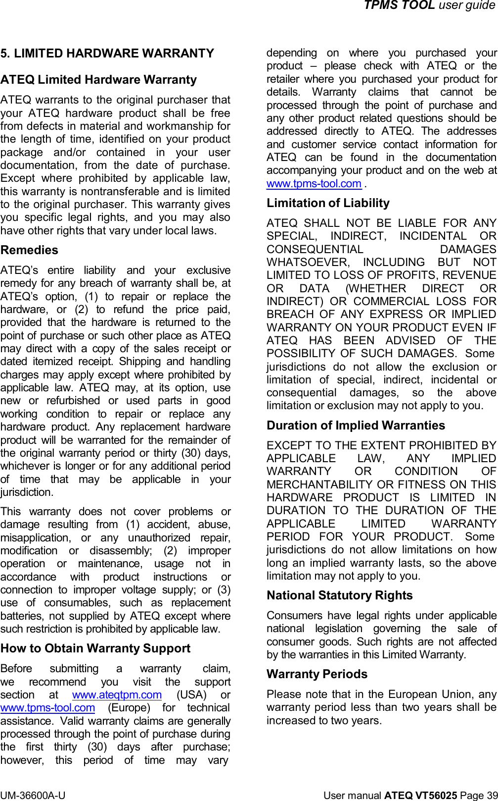 TPMS TOOL user guide UM-36600A-U User manual ATEQ VT56025 Page 39 5. LIMITED HARDWARE WARRANTY ATEQ Limited Hardware Warranty ATEQ warrants to the original purchaser that your ATEQ hardware product shall be free from defects in material and workmanship for the length of time, identified on your product package and/or contained in your user documentation, from the date of purchase. Except where prohibited by applicable law, this warranty is nontransferable and is limited to the original purchaser. This warranty gives you specific legal rights, and you may also have other rights that vary under local laws. Remedies ATEQ’s entire liability and your exclusive remedy for any breach of warranty shall be, at ATEQ’s option, (1) to repair or replace the hardware, or (2) to refund the price paid, provided that the hardware is returned to the point of purchase or such other place as ATEQ may direct with a copy of the sales receipt or dated itemized receipt. Shipping and handling charges may apply except where prohibited by applicable law. ATEQ may, at its option, use new or refurbished or used parts in good working condition to repair or replace any hardware product. Any replacement hardware product will be warranted for the remainder of the original warranty period or thirty (30) days, whichever is longer or for any additional period of time that may be applicable in your jurisdiction. This warranty does not cover problems or damage resulting from (1) accident, abuse, misapplication, or any unauthorized repair, modification or disassembly; (2) improper operation or maintenance, usage not in accordance with product instructions or connection to improper voltage supply; or (3) use of consumables, such as replacement batteries, not supplied by ATEQ except where such restriction is prohibited by applicable law. How to Obtain Warranty Support Before submitting a warranty claim, we recommend you visit the support section at www.ateqtpm.com (USA) or www.tpms-tool.com (Europe) for technical assistance. Valid warranty claims are generally processed through the point of purchase during the first thirty (30) days after purchase; however, this period of time may vary depending on where you purchased your product – please check with ATEQ or the retailer where you purchased your product for details. Warranty claims that cannot be processed through the point of purchase and any other product related questions should be addressed directly to ATEQ. The addresses and customer service contact information for ATEQ can be found in the documentation accompanying your product and on the web at www.tpms-tool.com . Limitation of Liability ATEQ SHALL NOT BE LIABLE FOR ANY SPECIAL, INDIRECT, INCIDENTAL OR CONSEQUENTIAL DAMAGES WHATSOEVER, INCLUDING BUT NOT LIMITED TO LOSS OF PROFITS, REVENUE OR DATA (WHETHER DIRECT OR INDIRECT) OR COMMERCIAL LOSS FOR BREACH OF ANY EXPRESS OR IMPLIED WARRANTY ON YOUR PRODUCT EVEN IF ATEQ HAS BEEN ADVISED OF THE POSSIBILITY OF SUCH DAMAGES. Some jurisdictions do not allow the exclusion or limitation of special, indirect, incidental or consequential damages, so the above limitation or exclusion may not apply to you. Duration of Implied Warranties EXCEPT TO THE EXTENT PROHIBITED BY APPLICABLE LAW, ANY IMPLIED WARRANTY OR CONDITION OF MERCHANTABILITY OR FITNESS ON THIS HARDWARE PRODUCT IS LIMITED IN DURATION TO THE DURATION OF THE APPLICABLE LIMITED WARRANTY PERIOD FOR YOUR PRODUCT. Some jurisdictions do not allow limitations on how long an implied warranty lasts, so the above limitation may not apply to you. National Statutory Rights Consumers have legal rights under applicable national legislation governing the sale of consumer goods. Such rights are not affected by the warranties in this Limited Warranty. Warranty Periods Please note that in the European Union, any warranty period less than two years shall be increased to two years.