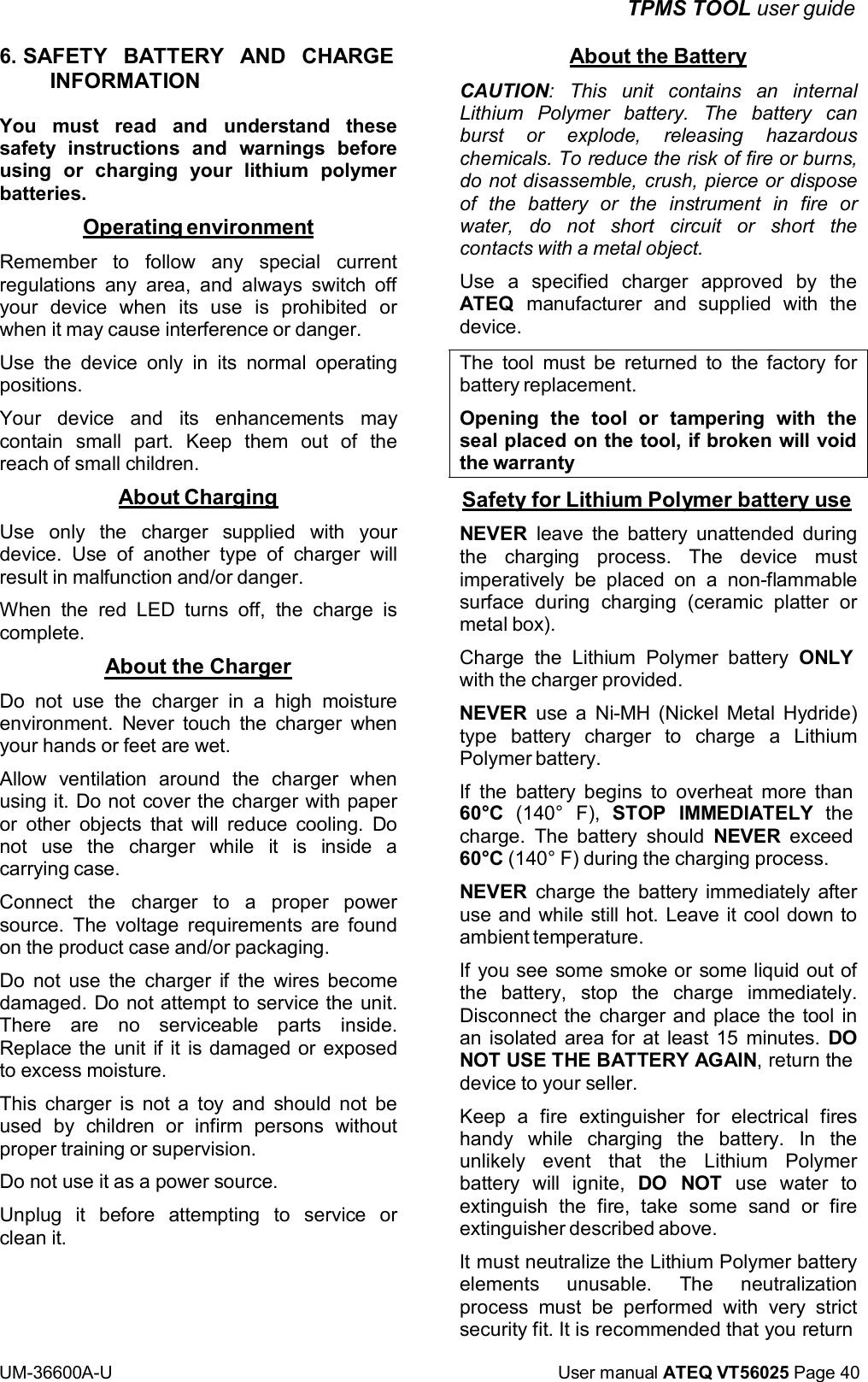 TPMS TOOL user guide UM-36600A-U User manual ATEQ VT56025 Page 40 6. SAFETY BATTERY AND CHARGE INFORMATION You must read and understand these safety instructions and warnings before using or charging your lithium polymer batteries. Operating environment Remember to follow any special current regulations any area, and always switch off your device when its use is prohibited or when it may cause interference or danger. Use the device only in its normal operating positions. Your device and its enhancements may contain small part. Keep them out of the reach of small children. About Charging Use only the charger supplied with your device. Use of another type of charger will result in malfunction and/or danger. When the red LED turns off, the charge is complete. About the Charger Do not use the charger in a high moisture environment. Never touch the charger when your hands or feet are wet. Allow ventilation around the charger when using it. Do not cover the charger with paper or other objects that will reduce cooling. Do not use the charger while it is inside a carrying case. Connect the charger to a proper power source. The voltage requirements are found on the product case and/or packaging. Do not use the charger if the wires become damaged. Do not attempt to service the unit. There are no serviceable parts inside. Replace the unit if it is damaged or exposed to excess moisture. This charger is not a toy and should not be used by children or infirm persons without proper training or supervision. Do not use it as a power source. Unplug it before attempting to service or clean it. About the Battery CAUTION: This unit contains an internal Lithium Polymer battery. The battery can burst or explode, releasing hazardous chemicals. To reduce the risk of fire or burns, do not disassemble, crush, pierce or dispose of the battery or the instrument in fire or water, do not short circuit or short the contacts with a metal object. Use a specified charger approved by the ATEQ manufacturer and supplied with the device. The tool must be returned to the factory for battery replacement. Opening the tool or tampering with the seal placed on the tool, if broken will void the warranty Safety for Lithium Polymer battery use NEVER leave the battery unattended during the charging process. The device must imperatively be placed on a non-flammable surface during charging (ceramic platter or metal box). Charge the Lithium Polymer battery ONLY with the charger provided. NEVER use a Ni-MH (Nickel Metal Hydride) type battery charger to charge a Lithium Polymer battery. If the battery begins to overheat more than 60°C (140° F), STOP IMMEDIATELY the charge. The battery should NEVER exceed 60°C (140° F) during the charging process. NEVER charge the battery immediately after use and while still hot. Leave it cool down to ambient temperature. If you see some smoke or some liquid out of the battery, stop the charge immediately. Disconnect the charger and place the tool in an isolated area for at least 15 minutes. DO NOT USE THE BATTERY AGAIN, return the device to your seller. Keep a fire extinguisher for electrical fires handy while charging the battery. In the unlikely event that the Lithium Polymer battery will ignite, DO NOT use water to extinguish the fire, take some sand or fire extinguisher described above. It must neutralize the Lithium Polymer battery elements unusable. The neutralization process must be performed with very strict security fit. It is recommended that you return