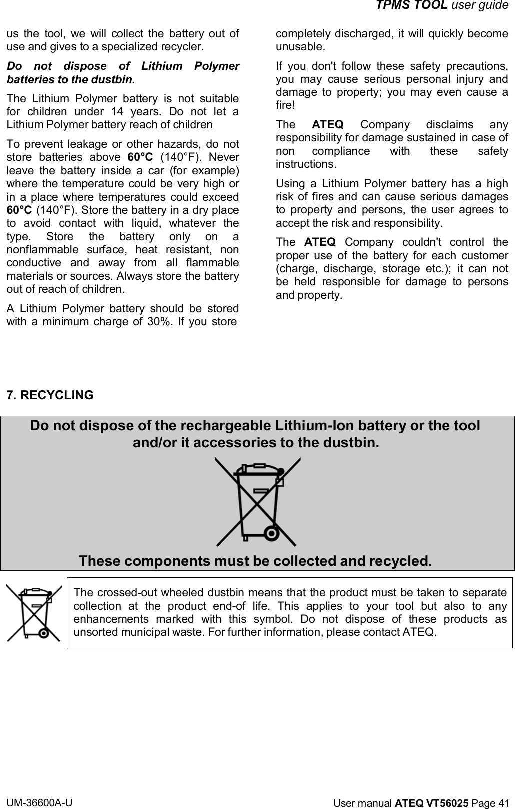 UM-36600A-U User manual ATEQ VT56025 Page 41 TPMS TOOL user guide us the tool, we will collect the battery out of use and gives to a specialized recycler. Do not dispose of Lithium Polymer batteries to the dustbin. The Lithium Polymer battery is not suitable for children under 14 years. Do not let a Lithium Polymer battery reach of children To prevent leakage or other hazards, do not store batteries above 60°C (140°F). Never leave the battery inside a car (for example) where the temperature could be very high or in a place where temperatures could exceed 60°C (140°F). Store the battery in a dry place to avoid contact with liquid, whatever the type. Store the battery only on a nonflammable surface, heat resistant, non conductive and away from all flammable materials or sources. Always store the battery out of reach of children. A Lithium Polymer battery should be stored with a minimum charge of 30%. If you store completely discharged, it will quickly become unusable. If you don't follow these safety precautions, you may cause serious personal injury and damage to property; you may even cause a fire! The ATEQ Company disclaims any responsibility for damage sustained in case of non compliance with these safety instructions. Using a Lithium Polymer battery has a high risk of fires and can cause serious damages to property and persons, the user agrees to accept the risk and responsibility. The ATEQ Company couldn't control the proper use of the battery for each customer (charge, discharge, storage etc.); it can not be held responsible for damage to persons and property. 7. RECYCLING Do not dispose of the rechargeable Lithium-Ion battery or the tool and/or it accessories to the dustbin. These components must be collected and recycled. The crossed-out wheeled dustbin means that the product must be taken to separate collection at the product end-of life. This applies to your tool but also to any enhancements marked with this symbol. Do not dispose of these products as unsorted municipal waste. For further information, please contact ATEQ.