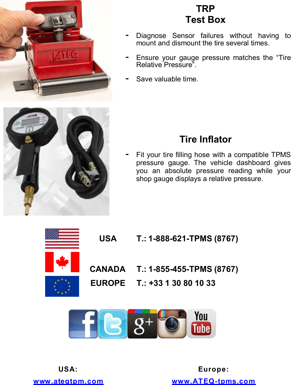TRP Test Box - Diagnose Sensor failures without having to mount and dismount the tire several times. - Ensure your gauge pressure matches the “Tire Relative Pressure”. - Save valuable time. Tire Inflator - Fit your tire filling hose with a compatible TPMS pressure gauge. The vehicle dashboard gives you an absolute pressure reading while your shop gauge displays a relative pressure. USA T.: 1-888-621-TPMS (8767) CANADA T.: 1-855-455-TPMS (8767) EUROPE T.: +33 1 30 80 10 33 USA: www . ateqt pm. com Europe: www.ATEQ-t p m s . com
