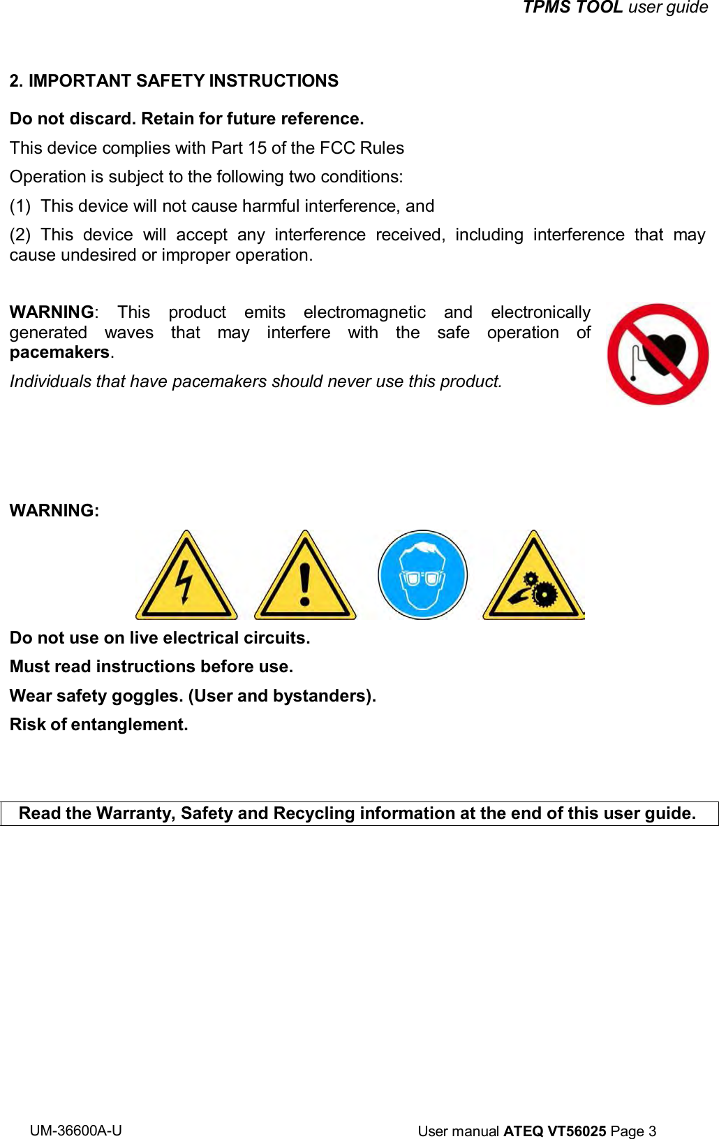 UM-36600A-U User manual ATEQ VT56025 Page 3 TPMS TOOL user guide 2. IMPORTANT SAFETY INSTRUCTIONS Do not discard. Retain for future reference. This device complies with Part 15 of the FCC Rules Operation is subject to the following two conditions: (1) This device will not cause harmful interference, and (2) This device will accept any interference received, including interference that may cause undesired or improper operation. WARNING: This product emits electromagnetic and electronically generated waves that may interfere with the safe operation of pacemakers. Individuals that have pacemakers should never use this product. WARNING: Do not use on live electrical circuits. Must read instructions before use. Wear safety goggles. (User and bystanders). Risk of entanglement. Read the Warranty, Safety and Recycling information at the end of this user guide.