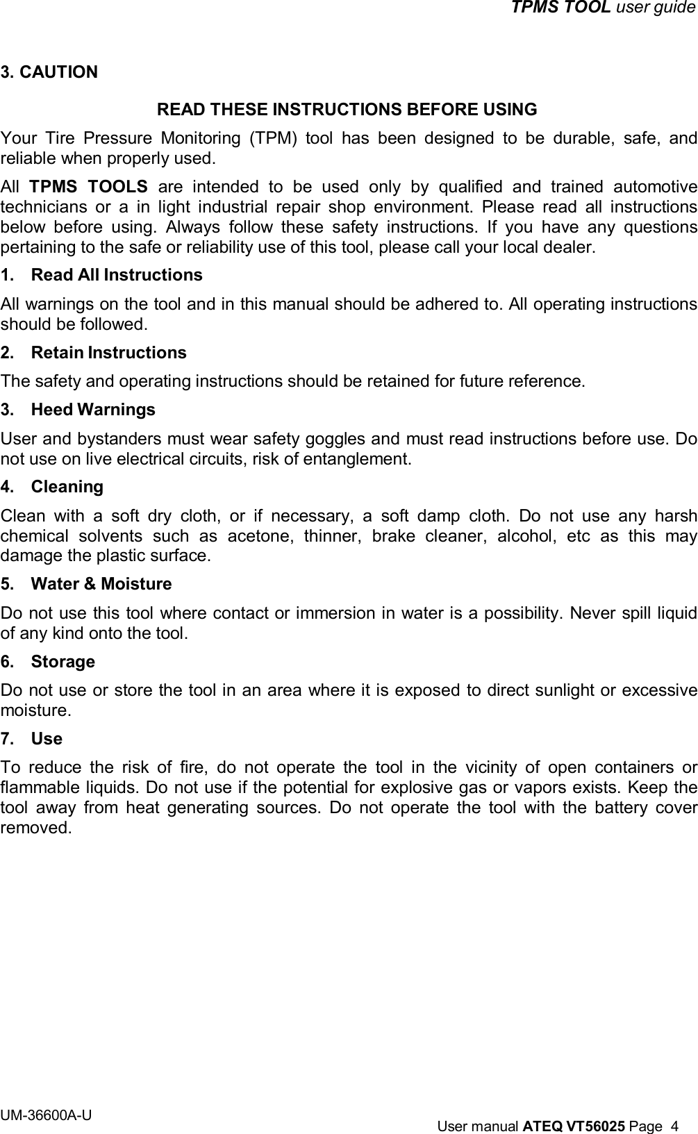 TPMS TOOL user guide UM-36600A-U User manual ATEQ VT56025 Page 4 3. CAUTION READ THESE INSTRUCTIONS BEFORE USING Your Tire Pressure Monitoring (TPM) tool has been designed to be durable, safe, and reliable when properly used. All TPMS TOOLS are intended to be used only by qualified and trained automotive technicians or a in light industrial repair shop environment. Please read all instructions below before using. Always follow these safety instructions. If you have any questions pertaining to the safe or reliability use of this tool, please call your local dealer. 1. Read All Instructions All warnings on the tool and in this manual should be adhered to. All operating instructions should be followed. 2. Retain Instructions The safety and operating instructions should be retained for future reference. 3. Heed Warnings User and bystanders must wear safety goggles and must read instructions before use. Do not use on live electrical circuits, risk of entanglement. 4. Cleaning Clean with a soft dry cloth, or if necessary, a soft damp cloth. Do not use any harsh chemical solvents such as acetone, thinner, brake cleaner, alcohol, etc as this may damage the plastic surface. 5. Water & Moisture Do not use this tool where contact or immersion in water is a possibility. Never spill liquid of any kind onto the tool. 6. Storage Do not use or store the tool in an area where it is exposed to direct sunlight or excessive moisture. 7. Use To reduce the risk of fire, do not operate the tool in the vicinity of open containers or flammable liquids. Do not use if the potential for explosive gas or vapors exists. Keep the tool away from heat generating sources. Do not operate the tool with the battery cover removed.