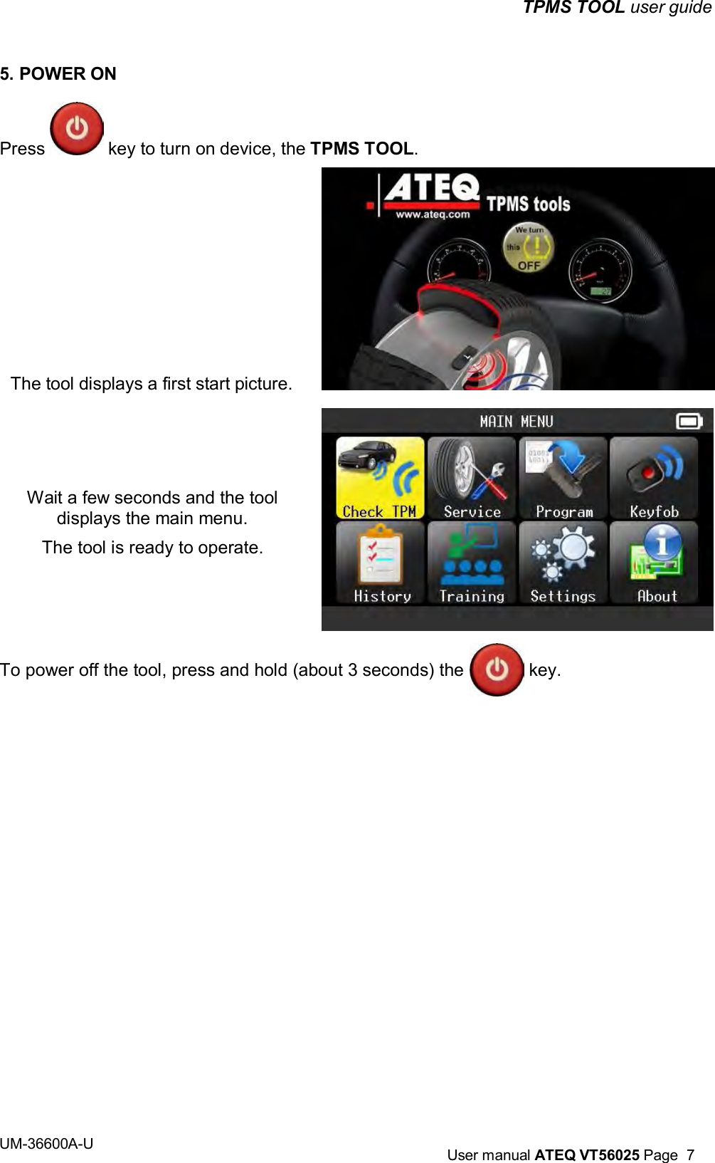 TPMS TOOL user guide UM-36600A-U User manual ATEQ VT56025 Page 7 5. POWER ON Press key to turn on device, the TPMS TOOL. The tool displays a first start picture. Wait a few seconds and the tool displays the main menu. The tool is ready to operate. To power off the tool, press and hold (about 3 seconds) the key.