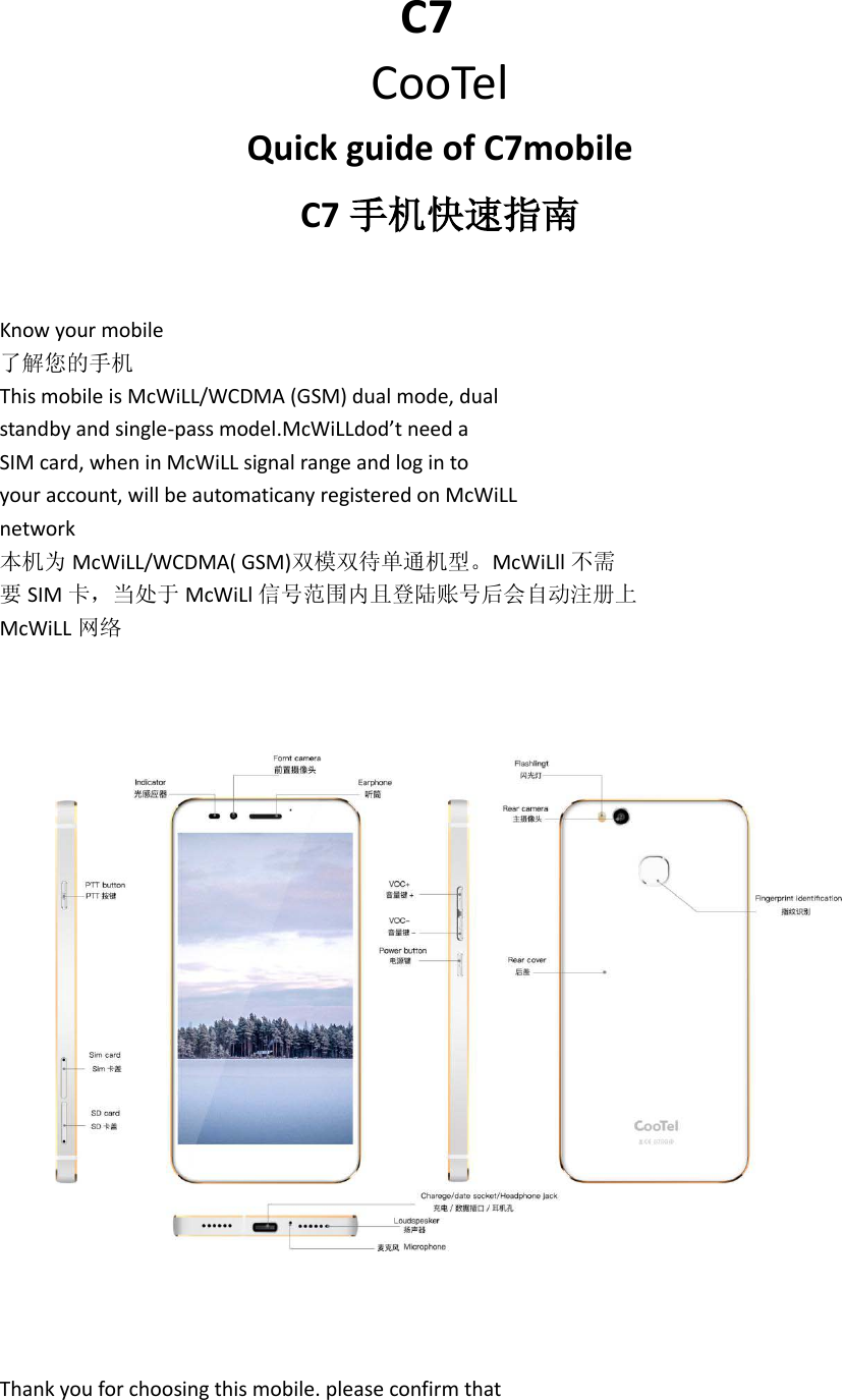                                      C7 CooTel Quick guide of C7mobile C7 手机快速指南   Know your mobile 了解您的手机 This mobile is McWiLL/WCDMA (GSM) dual mode, dual standby and single-pass model.McWiLLdod’t need a SIM card, when in McWiLL signal range and log in to your account, will be automaticany registered on McWiLL network 本机为 McWiLL/WCDMA( GSM)双模双待单通机型。McWiLll 不需 要SIM 卡，当处于 McWiLl 信号范围内且登陆账号后会自动注册上 McWiLL 网络    Thank you for choosing this mobile. please confirm that 