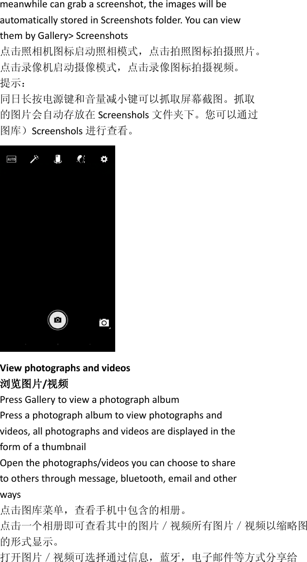 meanwhile can grab a screenshot, the images will be automatically stored in Screenshots folder. You can view them by Gallery&gt; Screenshots 点击照相机图标启动照相模式，点击拍照图标拍摄照片。 点击录像机启动摄像模式，点击录像图标拍摄视频。 提示： 同日长按电源键和音量减小键可以抓取屏幕截图。抓取 的图片会自动存放在 Screenshols 文件夹下。您可以通过 图库）Screenshols 进行查看。  View photographs and videos 浏览图片/视频 Press Gallery to view a photograph album Press a photograph album to view photographs and videos, all photographs and videos are displayed in the form of a thumbnail Open the photographs/videos you can choose to share to others through message, bluetooth, email and other ways 点击图库菜单，查看手机中包含的相册。 点击一个相册即可查看其中的图片／视频所有图片／视频以缩略图 的形式显示。 打开图片／视频可选择通过信息，蓝牙，电子邮件等方式分享给 