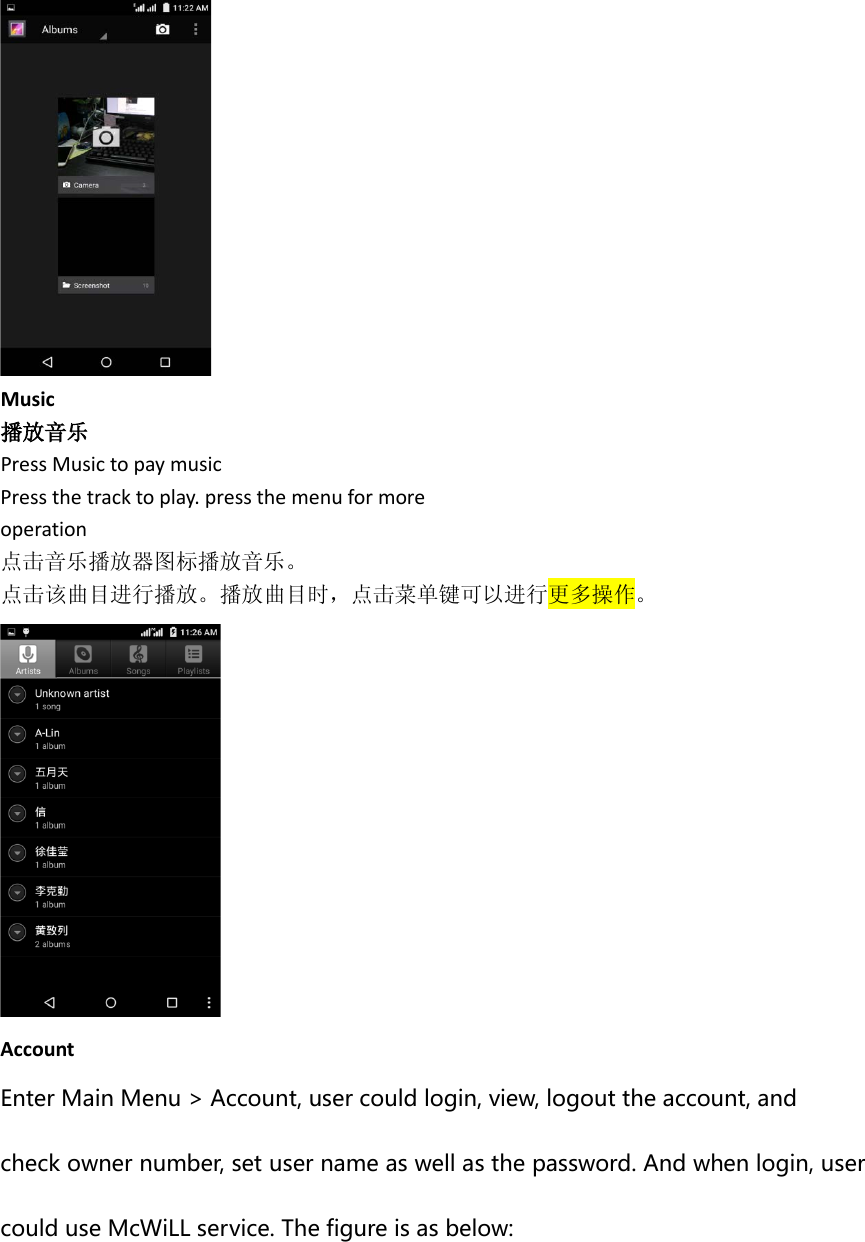  Music 播放音乐 Press Music to pay music Press the track to play. press the menu for more operation 点击音乐播放器图标播放音乐。 点击该曲目进行播放。播放曲目时，点击菜单键可以进行更多操作。  Account Enter Main Menu &gt; Account, user could login, view, logout the account, and   check owner number, set user name as well as the password. And when login, user could use McWiLL service. The figure is as below: 