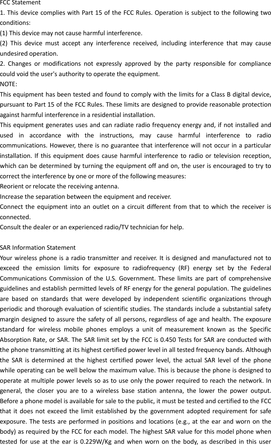 FCC Statement 1. This device complies with Part 15 of the FCC Rules. Operation is subject to the following two conditions: (1) This device may not cause harmful interference. (2) This device must accept any interference received, including interference that may cause undesired operation. 2. Changes or modifications not expressly approved by the party responsible for compliance could void the user&apos;s authority to operate the equipment. NOTE:   This equipment has been tested and found to comply with the limits for a Class B digital device, pursuant to Part 15 of the FCC Rules. These limits are designed to provide reasonable protection against harmful interference in a residential installation. This equipment generates uses and can radiate radio frequency energy and, if not installed and used in accordance with the instructions, may cause harmful interference to radio communications. However, there is no guarantee that interference will not occur in a particular installation. If this equipment does cause harmful interference to radio or television reception, which can be determined by turning the equipment off and on, the user is encouraged to try to correct the interference by one or more of the following measures: Reorient or relocate the receiving antenna. Increase the separation between the equipment and receiver. Connect the equipment into an outlet on a circuit different from that to which the receiver is connected.   Consult the dealer or an experienced radio/TV technician for help.  SAR Information Statement Your wireless phone is a radio transmitter and receiver. It is designed and manufactured not to exceed the emission limits for exposure to radiofrequency (RF) energy set by the Federal Communications Commission of the U.S. Government. These limits are part of comprehensive guidelines and establish permitted levels of RF energy for the general population. The guidelines are based on standards that were developed by independent scientific organizations through periodic and thorough evaluation of scientific studies. The standards include a substantial safety margin designed to assure the safety of all persons, regardless of age and health. The exposure standard for wireless mobile phones employs a unit of measurement known as the Specific Absorption Rate, or SAR. The SAR limit set by the FCC is 0.450 Tests for SAR are conducted with the phone transmitting at its highest certified power level in all tested frequency bands. Although the SAR is determined at the highest certified power level, the actual SAR level of the phone while operating can be well below the maximum value. This is because the phone is designed to operate at multiple power levels so as to use only the power required to reach the network. In general, the closer you are to a wireless base station antenna, the lower the power output. Before a phone model is available for sale to the public, it must be tested and certified to the FCC that it does not exceed the limit established by the government adopted requirement for safe exposure. The tests are performed in positions and locations (e.g., at the ear and worn on the body) as required by the FCC for each model. The highest SAR value for this model phone when tested for use at the ear is 0.229W/Kg  and when worn on the body, as described in this user 