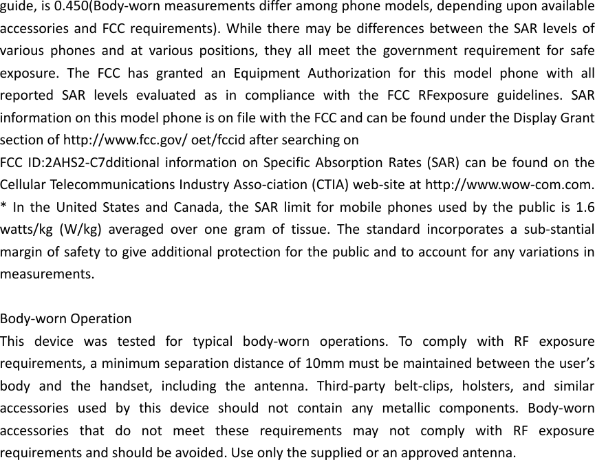 guide, is 0.450(Body-worn measurements differ among phone models, depending upon available accessories and FCC requirements). While there may be differences between the SAR levels of various phones and at various positions, they all meet the government requirement for safe exposure. The FCC has granted an Equipment Authorization for this model phone with all reported SAR levels evaluated as in compliance with the FCC RFexposure guidelines. SAR information on this model phone is on file with the FCC and can be found under the Display Grant section of http://www.fcc.gov/ oet/fccid after searching on   FCC ID:2AHS2-C7dditional information on Specific Absorption Rates (SAR) can be found on the Cellular Telecommunications Industry Asso-ciation (CTIA) web-site at http://www.wow-com.com. * In the United States and Canada, the SAR limit for mobile phones used by the public is 1.6 watts/kg (W/kg) averaged over one gram of tissue. The standard incorporates a sub-stantial margin of safety to give additional protection for the public and to account for any variations in measurements.  Body-worn Operation This device was tested for typical body-worn operations. To comply with RF exposure requirements, a minimum separation distance of 10mm must be maintained between the user’s body and the handset, including the antenna. Third-party belt-clips, holsters, and similar accessories used by this device should not contain any metallic components. Body-worn accessories that do not meet these requirements may not comply with RF exposure requirements and should be avoided. Use only the supplied or an approved antenna.     