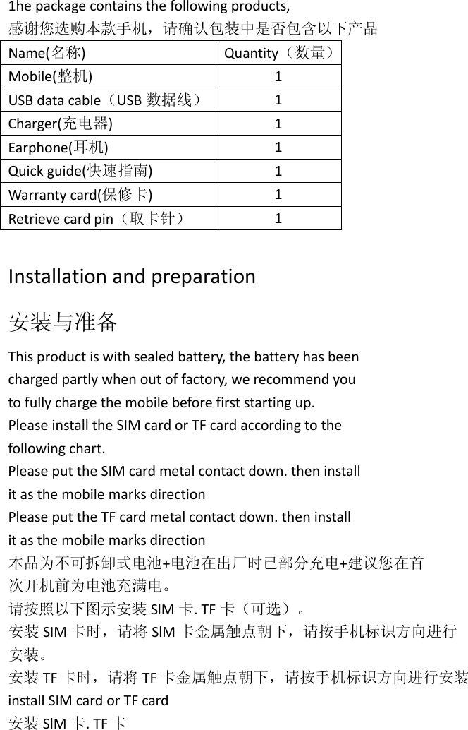 1he package contains the following products, 感谢您选购本款手机，请确认包装中是否包含以下产品 Name(名称)  Quantity（数量） Mobile(整机)  1 USB data cable（USB 数据线） 1 Charger(充电器)  1 Earphone(耳机)  1 Quick guide(快速指南)  1 Warranty card(保修卡)  1 Retrieve card pin（取卡针） 1  Installation and preparation 安装与准备 This product is with sealed battery, the battery has been charged partly when out of factory, we recommend you to fully charge the mobile before first starting up. Please install the SIM card or TF card according to the following chart. Please put the SIM card metal contact down. then install it as the mobile marks direction Please put the TF card metal contact down. then install it as the mobile marks direction 本品为不可拆卸式电池+电池在出厂时已部分充电+建议您在首 次开机前为电池充满电。 请按照以下图示安装 SlM 卡. TF 卡（可选）。 安装 SIM 卡时，请将 SlM 卡金属触点朝下，请按手机标识方向进行 安装。 安装 TF 卡时，请将 TF 卡金属触点朝下，请按手机标识方向进行安装 install SIM card or TF card 安装 SlM 卡. TF 卡 