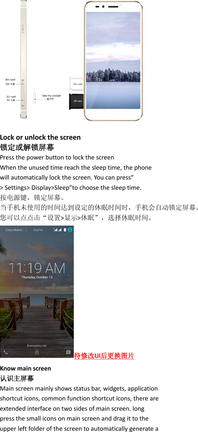  Lock or unlock the screen 锁定或解锁屏幕 Press the power button to lock the screen When the unused time reach the sleep time, the phone will automatically lock the screen. You can press“ &gt; Settings&gt; Display&gt;SIeep”to choose the sleep time. 按电源键，锁定屏幕。 当手机未使用的时间达到设定的休眠时间时，手机会自动锁定屏幕。 您可以点点击“设置&gt;显示&gt;休眠”，选择休眠时间。 Know main screen 待修改UI后更换图片 认识主屏幕 Main screen mainly shows status bar, widgets, application shortcut icons, common function shortcut icons, there are extended interface on two sides of main screen. long press the small icons on main screen and drag it to the upper left folder of the screen to automatically generate a 