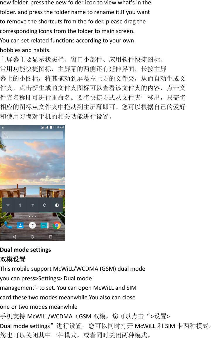 new folder. press the new folder icon to view what&apos;s in the folder. and press the folder name to rename it.If you want to remove the shortcuts from the folder. please drag the corresponding icons from the folder to main screen. You can set related functions according to your own hobbies and habits. 主屏幕主要显示状态栏、窗口小部件、应用软件快捷图标、 常用功能快捷图标，主屏幕的两侧还有延伸界面，长按主屏 幕上的小图标，将其拖动到屏幕左上方的文件夹，从而自动生成文 件夹，点击新生成的文件夹图标可以查看该文件夹的内容，点击文 件夹名称即可进行重命名。要将快捷方式从文件夹中移出，只需将 相应的图标从文件夹中拖动到主屏幕即可。您可以根据自己的爱好 和使用习惯对手机的相关功能进行设置。  Dual mode settings 双模设置 This mobile support McWiLL/WCDMA (GSM) dual mode you can press&gt;Settings&gt; Dual mode management&apos;- to set. You can open McWiLL and SIM card these two modes meanwhile You also can close one or two modes meanwhile 手机支持 McWiLL/WCDMA（GSM 双模，您可以点击“&gt;设置&gt; Dual mode settings”进行设置。您可以同时打开 McWiLL 和SIM 卡两种模式。 您也可以关闭其中一种模式，或者同时关闭两种模式。 