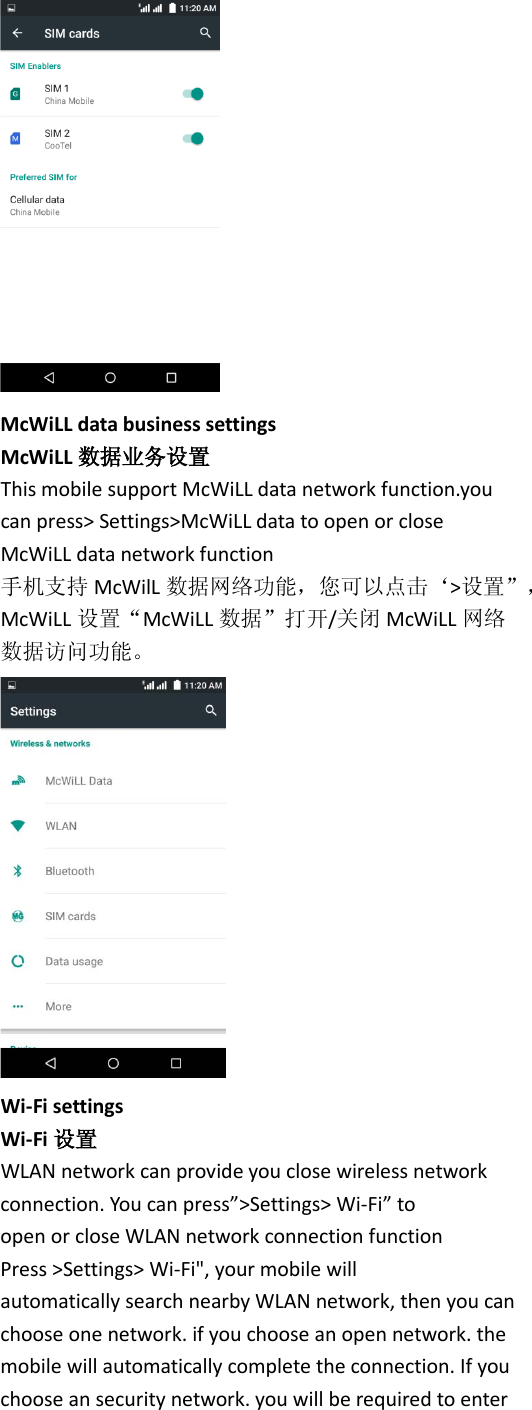  McWiLL data business settings McWiLL 数据业务设置 This mobile support McWiLL data network function.you can press&gt; Settings&gt;McWiLL data to open or close McWiLL data network function         手机支持 McWilL 数据网络功能，您可以点击‘&gt;设置”， McWiLL 设置“McWiLL 数据”打开/关闭 McWiLL 网络 数据访问功能。  Wi-Fi settings Wi-Fi 设置 WLAN network can provide you close wireless network connection. You can press”&gt;Settings&gt; Wi-Fi” to open or close WLAN network connection function Press &gt;Settings&gt; Wi-Fi&quot;, your mobile will automatically search nearby WLAN network, then you can choose one network. if you choose an open network. the mobile will automatically complete the connection. If you choose an security network. you will be required to enter 