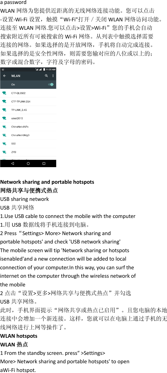 a password WLAN 网络为您提供近距离的无线网络连接功能。您可以点击 -设置-Wi-Fi 设置，触摸“Wi-Fi&quot;打开／关闭 WLAN 网络访问功能。 连接至 WLAN 网络.您可以点击&gt;设置&gt;Wi-Fi”您的手机会自动 搜索附近所有可被搜索的 Wi-Fi 网络。从列表中触摸选择需要 连接的网络。如果选择的是开放网络，手机将自动完成连接。 如果选择的是安全性网络，则需要您输对应的八位或以上的； 数字或混合数字，字符及字母的密码。   Network sharing and portable hotspots 网络共享与便携式热点 USB sharing network USB 共享网络 1.Use USB cable to connect the mobile with the computer 1.用USB 数据线将手机连接到电脑。 2 Press“Settings&gt; More&gt; Network sharing and portable hotspots&apos; and check &apos;USB network sharing&apos; The mobile screen will tip &apos;Network sharing or hotspots isenabled&apos;and a new connection will be added to local connection of your computer.In this way, you can surf the internet on the computer through the wireless network of the mobile 2点击“设置&gt;更多&gt;网络共享与便携式热点”并勾选 USB 共享网络。 此时，手机界面提示“网络共享或热点已启用”。且您电脑的本地 连接中会增加一个新连接。这样，您就可以在电脑上通过手机的无 线网络进行上网等操作了。 WLAN hotspots WLAN 热点 1 From the standby screen. press“ &gt;Settings&gt; More&gt; Network sharing and portable hotspots&apos; to open aWi-Fi hotspot. 